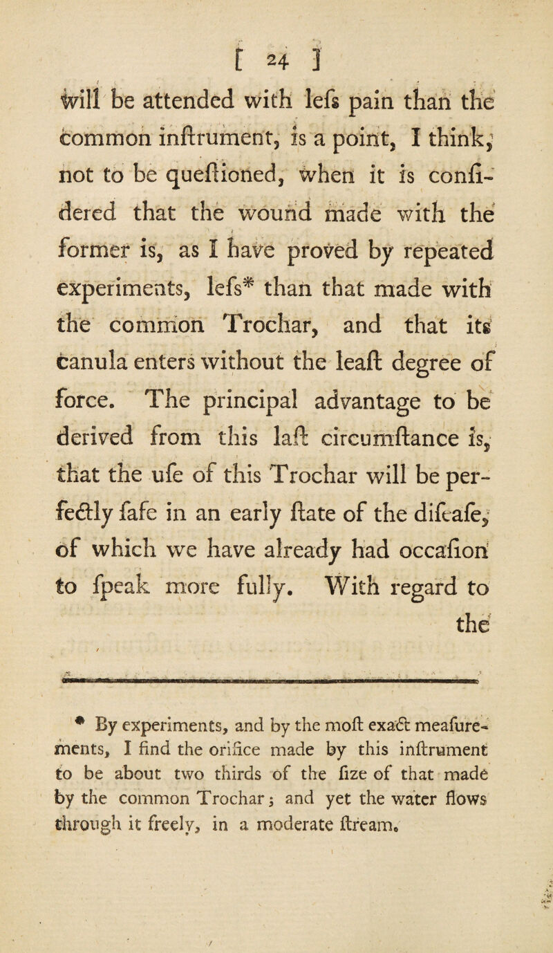 ivillbe attended with lefs pain than the common inftrument, is a point, I think^ not to be queflioned, when it is confi- dered that the wound made with the ' i former is, as I have proved by repeated experiments, lefs* than that made with the common Trochar, and that its canula enters without the leaft degree of force. The principal advantage to be derived from this lad; circumftance is, that the ufe of this Trochar will be per¬ fectly fafe in an early Hate of the diftaley of which we have already had occafion to fpeak more fully. With regard to the / it * By experiments, and by the moft exadt meafure- merits, I find the orifice made by this inftrument to be about two thirds of the fize of that made by the common Trochar; and yet the water flows through it freely, in a moderate Hream*