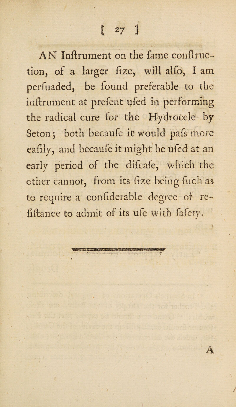 I z7 J AN Inflrument on the fame conftruc- tion, of a larger fize, will alfo, I am perfuaded, be found preferable to the inflrument at prefent ufed in performing the radical cure for the Hydrocele by Seton; both becaufe it would pafs more eafily, and becaufe it might be ufed at an early period of the difeafe, which the other cannot, from its fize being fuch as to require a conffderable degree of re- liftance to admit of its ufe with fafety. \ A /