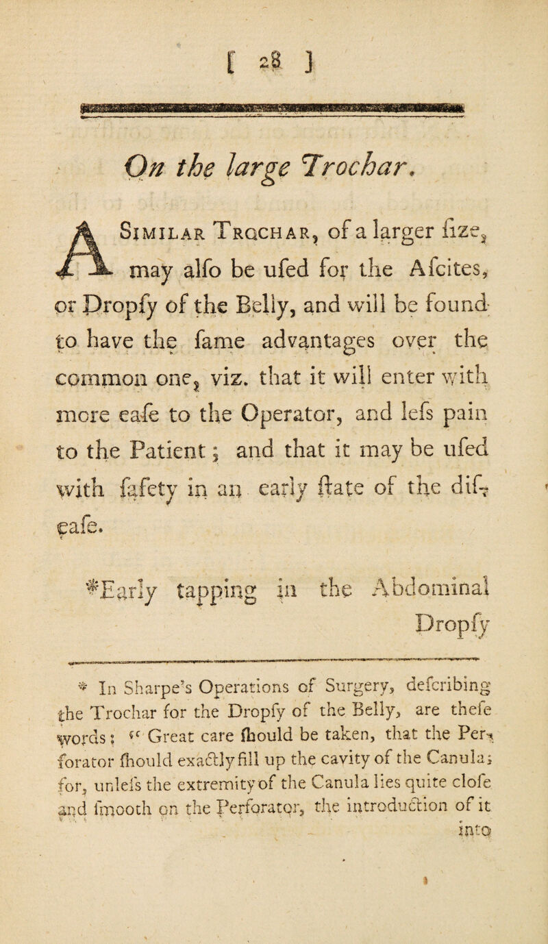 £ -B j On the large Trochar. i f ] i A Similar Trqchar, of a larger iize3 may alfo be ufed for the Alcites, or JDropfy of the Belly, and will be found to have the fame advantages over the common ones viz. that it will enter with more eafe to the Operator, and lefs pain to the Patient j and that it may be ufed with fafety in an early ftate of the dif~ eafe. 7 ^Early tapping in the Abdominal Dropfy * In Sharpe’s Operations of Surgery, defcribing the Trochar for the Dropfy of the Belly, are thele words: 5C Great care lhould be taken, that the Per. forator fiiould exaftlyfill up the cavity of the Canula; for, unlefs the extremity of the Canula lies quite clofe and l'mooth on the Perforator, the introduction of it mto i
