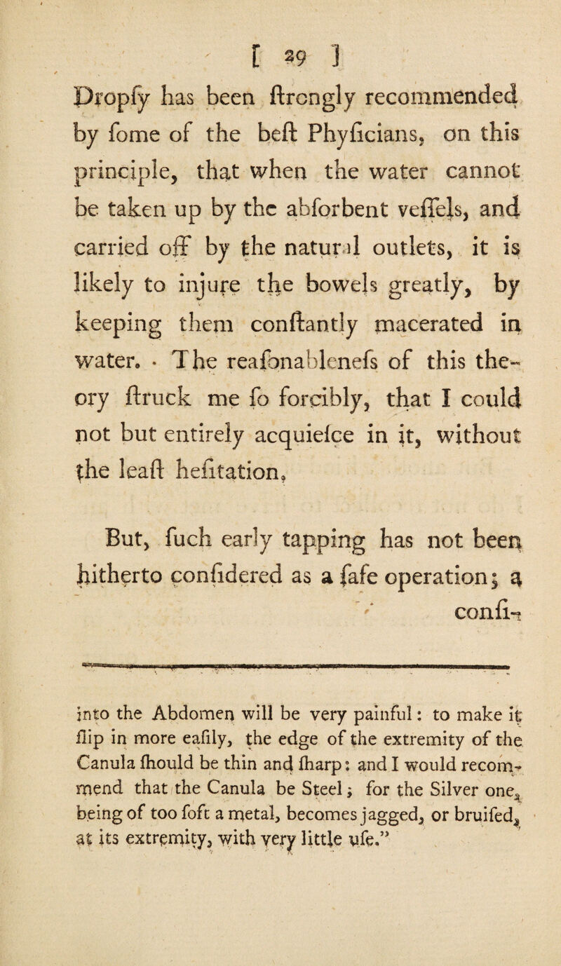 [ 39 ] Propfy has been ftrcngly recommended by home of the heft Phyficians, on this principle, that when the water cannot be taken up by the abforbent vcffels, and carried off by the natural outlets, it is likely to injure the bowels greatly, by v, - keeping them conftantly macerated in water. • The reafonablenefs of this the- T'a ory ftruck me fo forcibly, that I could not but entirely acquielce in it, without the leaft hefitation, But, fuch early tapping has not been hitherto conftdered as a fafe operation; a conft- . .-. . , into the Abdomen will be very painful: to make it flip in more eafily, the edge of the extremity of the Canula fhould be thin and fharp: and I would recom¬ mend that the Canula be Steel; for the Silver one^ being of too foft a metal, becomes jagged, or bruifed^ at its extremity, with very little ufe.’>