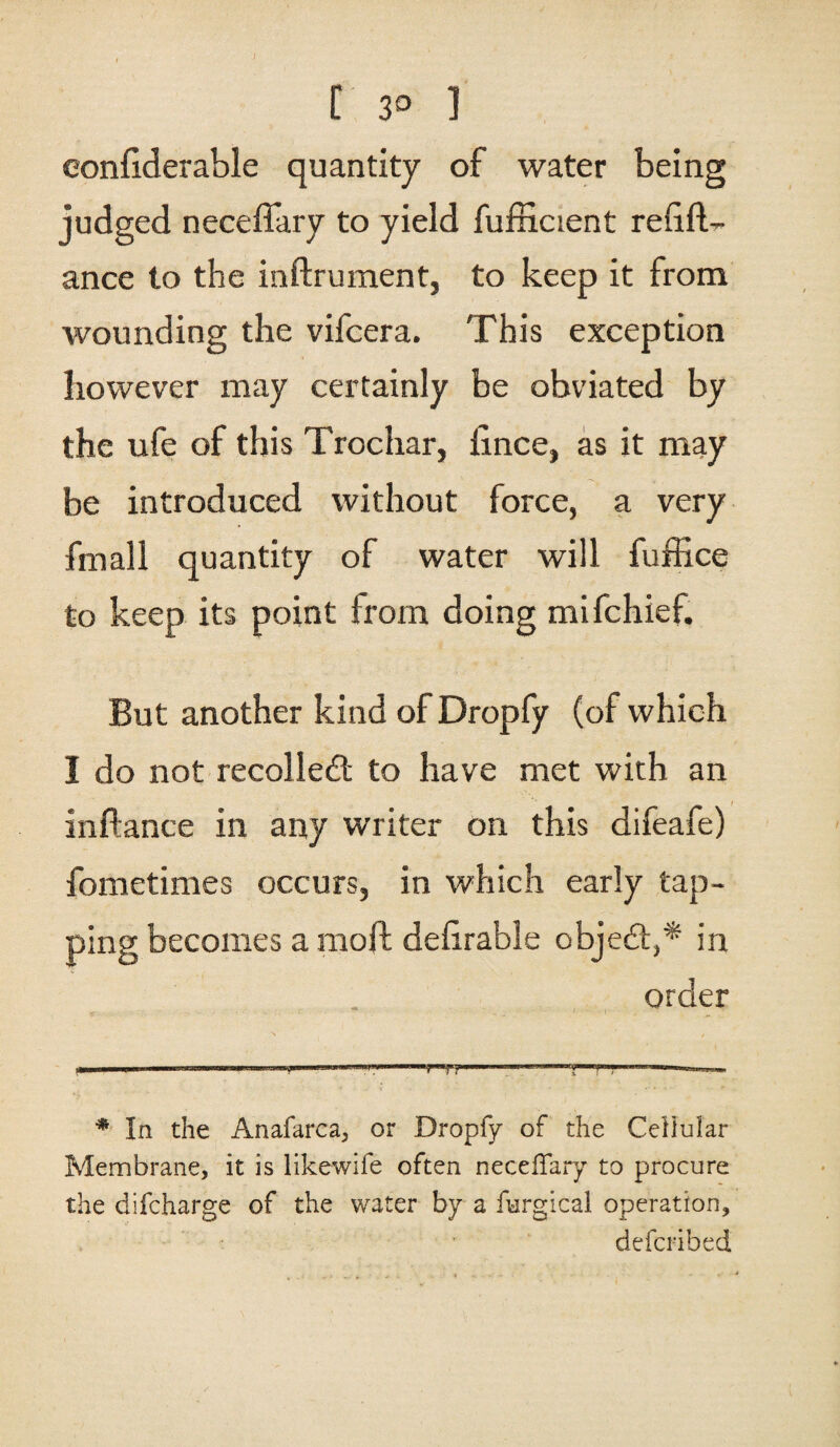 C 3° ] eonfiderable quantity of water being judged neceffary to yield fufficient relifL ance to the inftrument, to keep it from wounding the vifcera. This exception however may certainly be obviated by the ufe of this Trochar, lince, as it may be introduced without force, a very fmall quantity of water will fuffice to keep its point from doing mifchief. But another kind of Dropfy (of which I do not recoiled; to have met with an inftance in any writer on this difeafe) fometimes occurs, in which early tap¬ ping becomes a moft delirable objed,* in order - «-«- ———— * In the Anafarca, or Dropfy of the Cellular Membrane, it is likewife often neceffary to procure the difcharge of the water by a furgical operation, defcribed