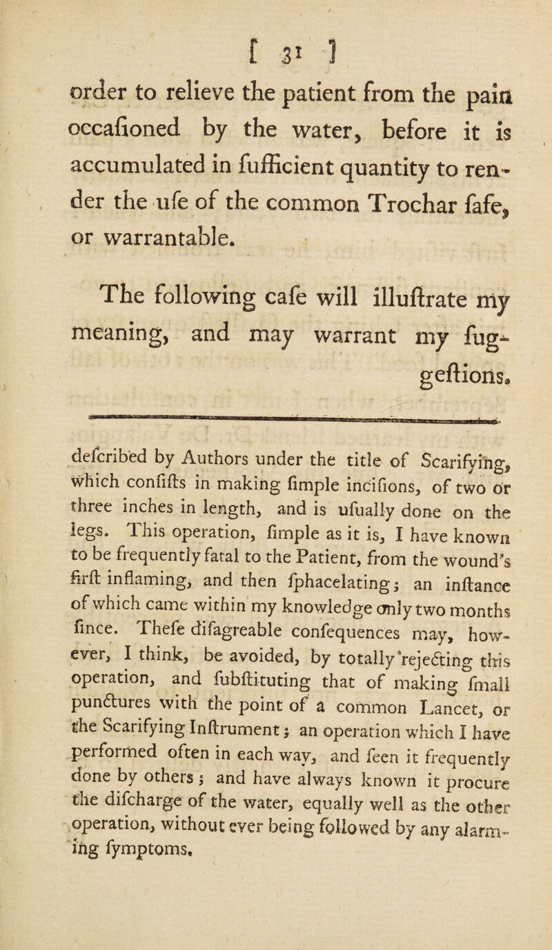 order to relieve the patient from the pain occafioned by the water, before it is accumulated in fufficient quantity to ren¬ der the ufe of the common Trochar fafe, or warrantable. The following cafe will illuftrate my meaning, and may warrant my fug- geftions. delcribed by Authors under the title of Scarifying, which confifts in making fimple incifions, of two or three inches in length, and is ufually done on the legs. This operation, fimple as it is, I have known to be frequently fatal to the Patient, from the wound's fit ft inflaming, and then iphacelating i an inftancc of which came within my knowledge only two months fince. Thefe difagreable confequences may, how¬ ever, I think, be avoided, by totally rejecting this operation, and fubftituting that of making fmali punctures with the point of a common Lancet, or the Scarifying Inftrument; an operation which I have performed often in each way, and feen it frequently done by others ; and have always known it procure the difcharge of the water, equally well as the other operation, without ever being followed by any alarm¬ ing fymptoms.