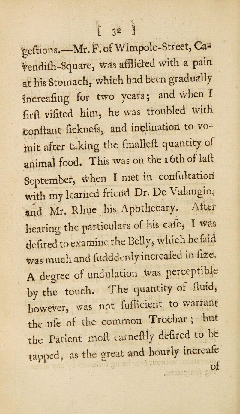geftions.—Mr. F. of Wimpole-Street, Ca- Vendifh-Square, was afflicted with a pain at his Stomach, which had been gradually fncreafmg for two years; and when I firft vifited him, he was troubled with tonftant ficknefs* and inclination to vo- init after taking the fmalleft quantity oi animal food. This was on the 16th of laft September, when I met in confultatiori with my learned friend Dr; De \ alangin, and Mr. Rhue his Apothecary. After hearing the particulars of his cafe, I was defined to examine the Belly, which he raid Was much and fudddenly increafed in iize. A degree of undulation Was perceptible by the touch. The quantity of fluid, however, was not fufficient to warrant the ufe of the common Trochar; but the Patient moft earneftly defired to be tapped, as the great and hourly increafe