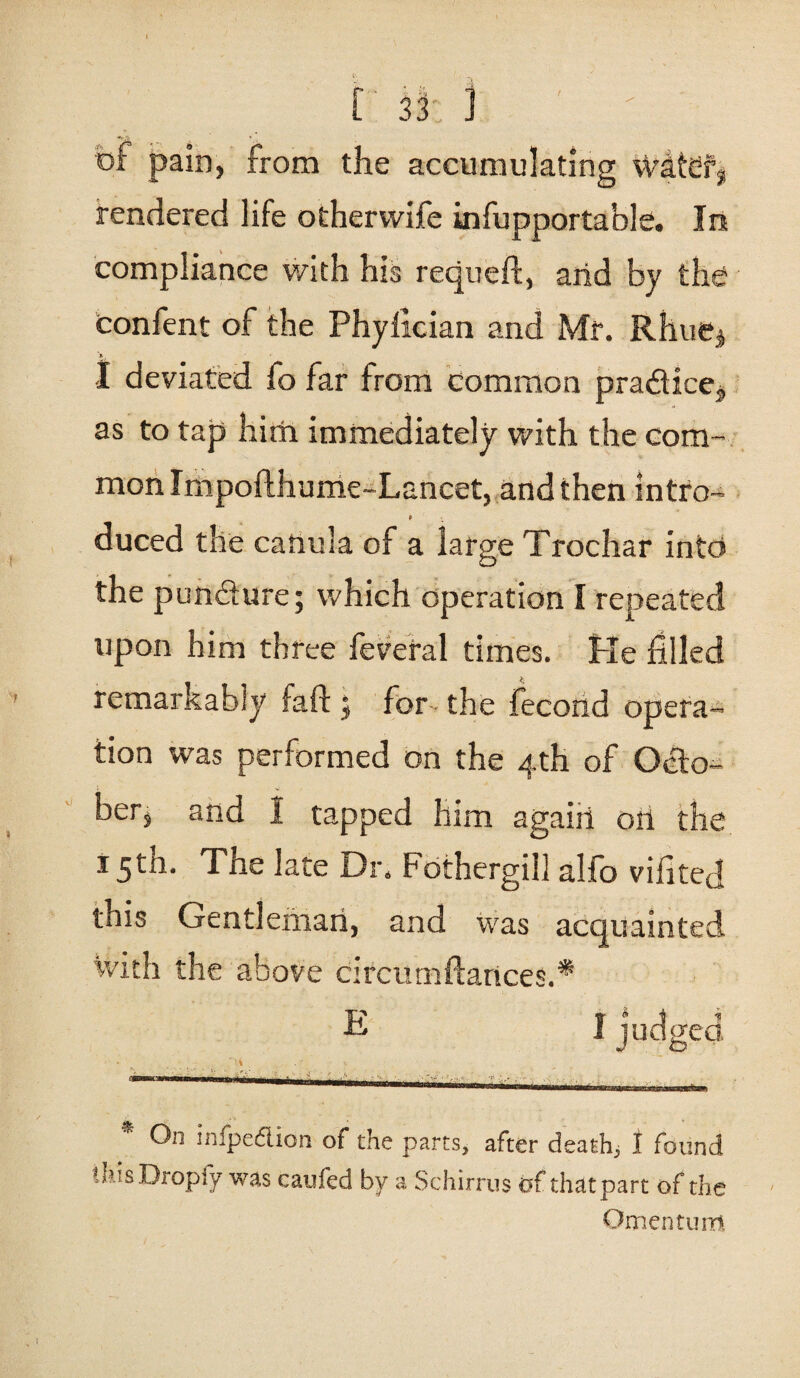 bf pain, from the accumulating wdtdfj rendered life other wife infupportable. In compliance with his requeft, arid by the confent of the Phylician and Mr. Rhue$ I deviated fo far from common practice, as to tap him immediately with the com¬ mon Impofthume-Lancet, and then intro- P duced the cariula of a large Trochar into the pundure; which operation I repeated upon him three feveral times. Pie filled remarkably fail: j for the fecorid opera¬ tion was performed on the 4th of Octo- v. ber, and I tapped him agaiii oil the 15th. The late Dr. Fothergill alfo vifited this Gentleman, and was acquainted with the above circumftances.* 1 judged. On infpedlion of the parts, after death, 1 found thisDropfy was caufed by a Schirrus of that part of the Omentum