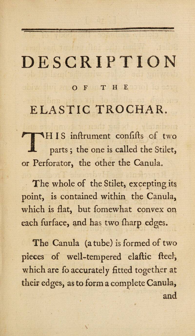 DESCRIPTION OF THE ELASTIC TROCHAR. HIS inftrument confifts of two A parts; the one is called the Stilet, or Perforator, the other the Canula. The whole of the Stilet, excepting its point, is contained within the Canula, which is flat, but fomewhat convex on •- . . • _ x each furface, and has two Iharp edges. The Canula (a tube) is formed of two pieces of well-tempered elaftic flee!, which are fo accurately fitted together at their edges, as to form a complete Canula, and