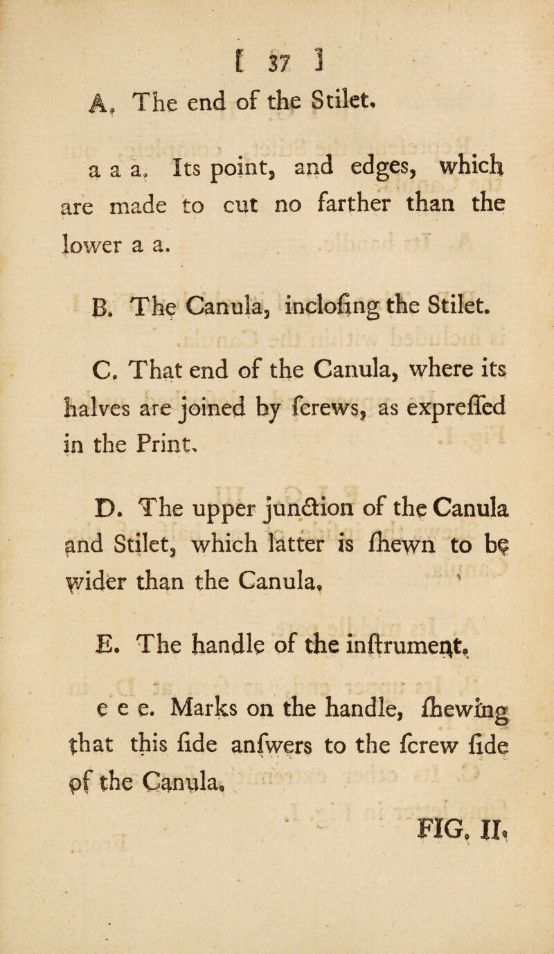 t 37 1 A. The end of the Stilet, a a a. Its point, and edges, which are made to cut no farther than the lower a a. i B. The Canula, inclofing the Stilet. C. That end of the Canula, where its halves are joined by fcrews, as expreffed in the Print, D. The upper jun&ion of the Canula and Stilet, which latter is fhewn to be y/ider than the Canula, E. The handle of the inftrumeQt, e e e. Marks on the handle, {hewing that this lide anfwers to the fcrew fide pf the Canula, FIG, Jh