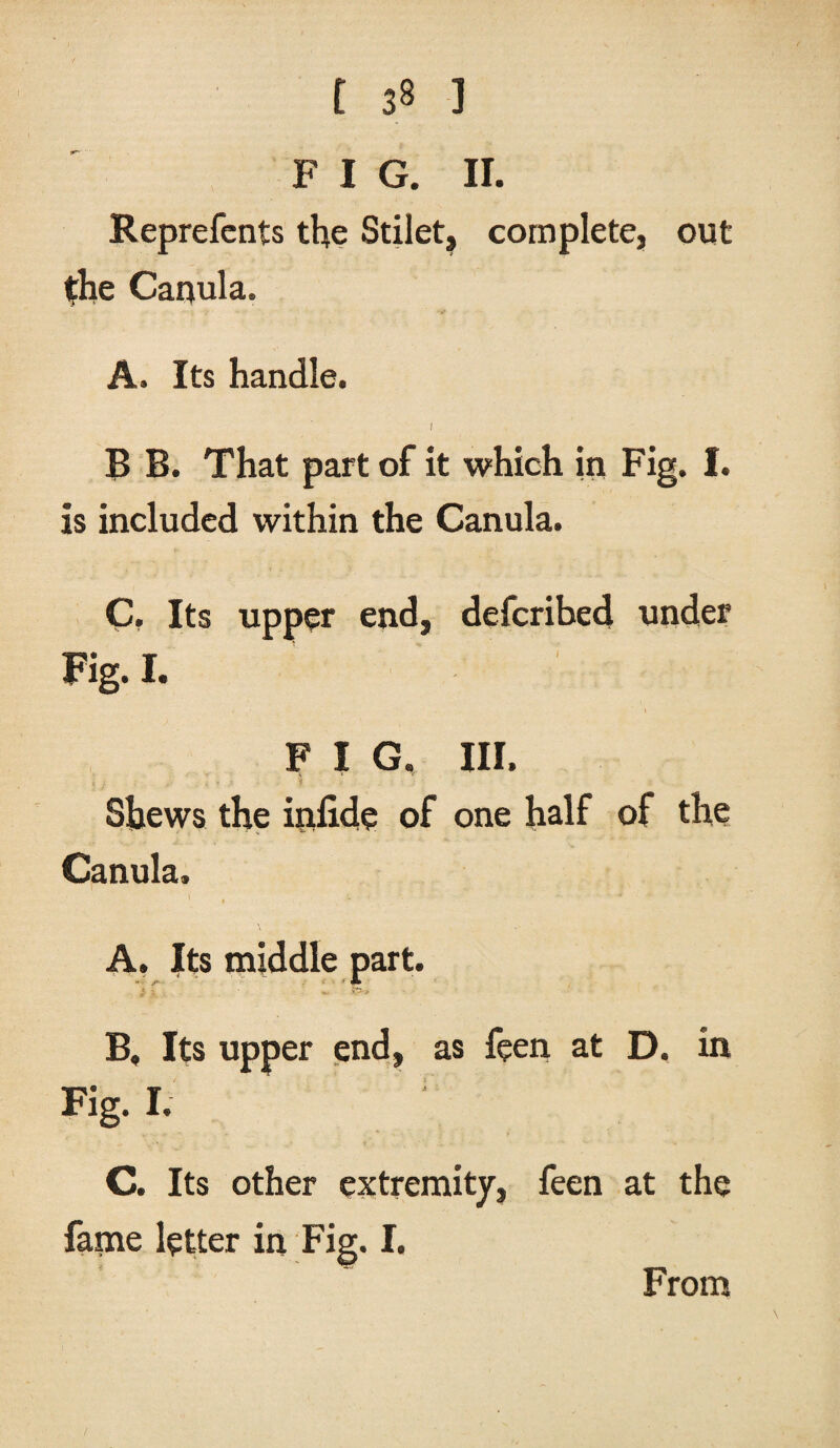 FIG. II. Reprefents the Stilet, complete, out the Canula. A. Its handle. I B B. That part of it which in Fig. I. is included within the Canula. C. Its upper end, defcribed under Fig. I. V . I F I G. III. Shews the inlide of one half of the Canula. i A, Its middle part. - ■ ' JL l i. . - >>•< B, Its upper end, as feen at D, in Fig- I. C, Its other extremity, feen at the fame letter in Fig. I. From