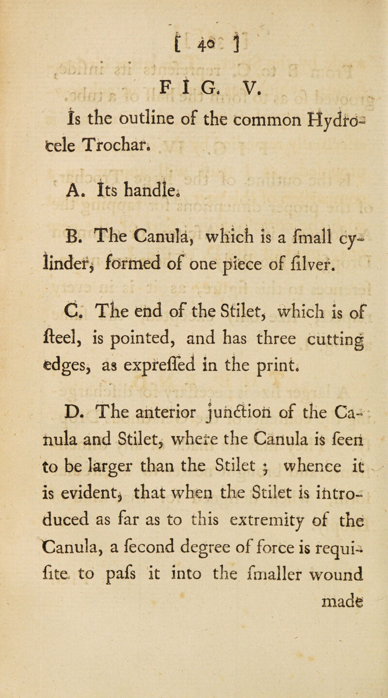 FIG. V. Is the outline of the common Hydro¬ cele Trochar. A. Its handle* X B. The Canula, which is a fmall cy¬ linder* formed of one piece of diver. C. The end of the Stilet, which is of fteel, is pointed, and has three cutting edges, as exprefied in the print. D. The anterior junction of the Ca¬ nula and Stilet, where the Canula is feeri to be larger than the Stilet 5 whence it is evident, that when the Stilet is intro¬ duced as far as to this extremity of the Canula, a fecond degree of force is requi-i fite to pafs it into the fmaller wound made