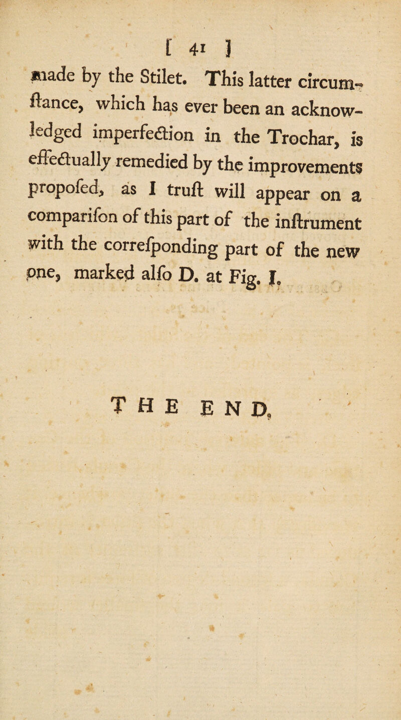 made by the Stilet. This latter circum- fiance, which has ever been an acknow¬ ledged imperfection in the Trochar, is effectually remedied by the improvements propofed, as I truft will appear on a companion of this part of the inftrument with the correlponding part of the new one, marked alfo D. at Fig. I. THE END,