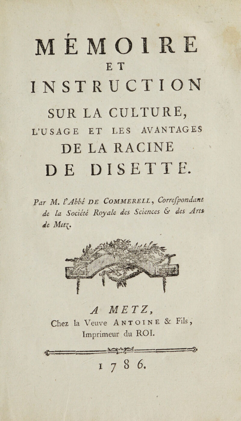 MÉMOIRE E T INSTRUCTION SUR LA CULTURE, L’USAGE ET LES AVANTAGES DE LA RACINE DE DISETTE. Par M. l'Abbé DE CoMMERELL , Correfpondant de la Société Royale des Sciences & des Am de Met « A METZ, Chez la Veuve Antoine Imprimeur du ROI. ... -- 1786, & Fils, I