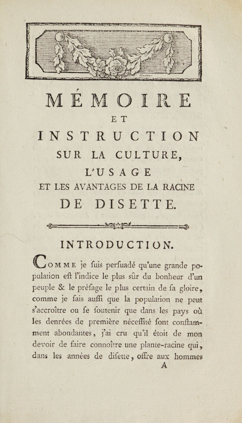 E T INSTRUCTION SUR LA CULTURE, L'USAGE ET LES AVANTAGES DE LA RACINE DE DISETTE. •S=s====à^j^.: ■. INTRODUCTION. O M M E je fuis perfuadé qu’une grande po pulation eft l’indice le plus sûr du bonheur d’un peuple & le préfage le plus certain de fa gloire* comme je fais auffi que la population ne peut s’accroître ou fe foutenir que dans les pays où les denrées de première néceffité font confiant» ment abondantes, j’ai cru qu’il étoit de mon devoir de faire connoître une plante-racine qui* dans les années de difette 9 offre aux hommes A