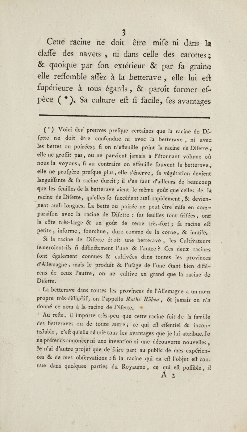 Cette racine ne doit être mife ni dans h clafîe des navets , ni dans celle des carottes ; & quoique par fon extérieur & par fa graine elle rellemble afTez à la betterave , elle lui ell: fupérieure à tous égards, & paroît former ef~ pèce ( * Sa culture eft fi facile, fes avantages (*) Voici des' preuves prefque certaines que la racine de Dî- fette ne doit être confondue ni avec la betterave , ni avec les bettes ou poirées; fi on n’effeuille point la racine de Difette ; elle ne gronit pas, ou ne parvient jamais à l’étonnant volume où nous la voyons ; fi au contraire on effeuille fouvent la betterave, elle ne profpère prefque plus, elle s’énerve, fa végétation devient languiffante & fa racine durcit ; il s’en faut d’ailleurs de beaucoup que les feuilles de la betterave aient le même goût que celles de la racine de Difette, qu’elles fe fuccèdent auffi rapidement, & devien¬ nent auffi longues. La bette ou poirée ne peut être mife en com- paraifon avec la racine de Difette : fes feuilles font frifées, ont la côte très-large & un goût de terre très - for t ; fa racine eff petite, informe, fourchue, dure comme de la corne, & inutile. Si la racine de Diferte étoit une betterave , les Cultivateurs femeroient-ils fi diftin&ement l’une & l’autre ? Ces deux racines font également connues & cultivées dans toutes les provinces d’Allemagne , mais le produit & l’ufage de l’une étant bien diffé- rens de ceux l’autre, on ne cultive en grand que la racine de Difette. La betterave dans toutes les provinces de l’Allemagne a un nom. propre tres-difiinftif, on l’appelle Rothe Ruben , & jamais on n’a donné ce nom à la racine de Difette. Au relie, il importe très-peu que cette racine foit de la famille des betteraves ou de toute autre; ce qui elî effentiel & incon- tellable, c’ell qu’elle réunit-tous les avantages que je lui attribue. Je ne prétends annoncer ni une invention ni une découverte nouvelles , Je n’ai d’autre projet que de faire part au public de mes expérien¬ ces & de mes obfervations : fi la racine qui en ell l’objet ell con¬ nue dans quelques parties du Royaume, ce qui ell poffible, iî