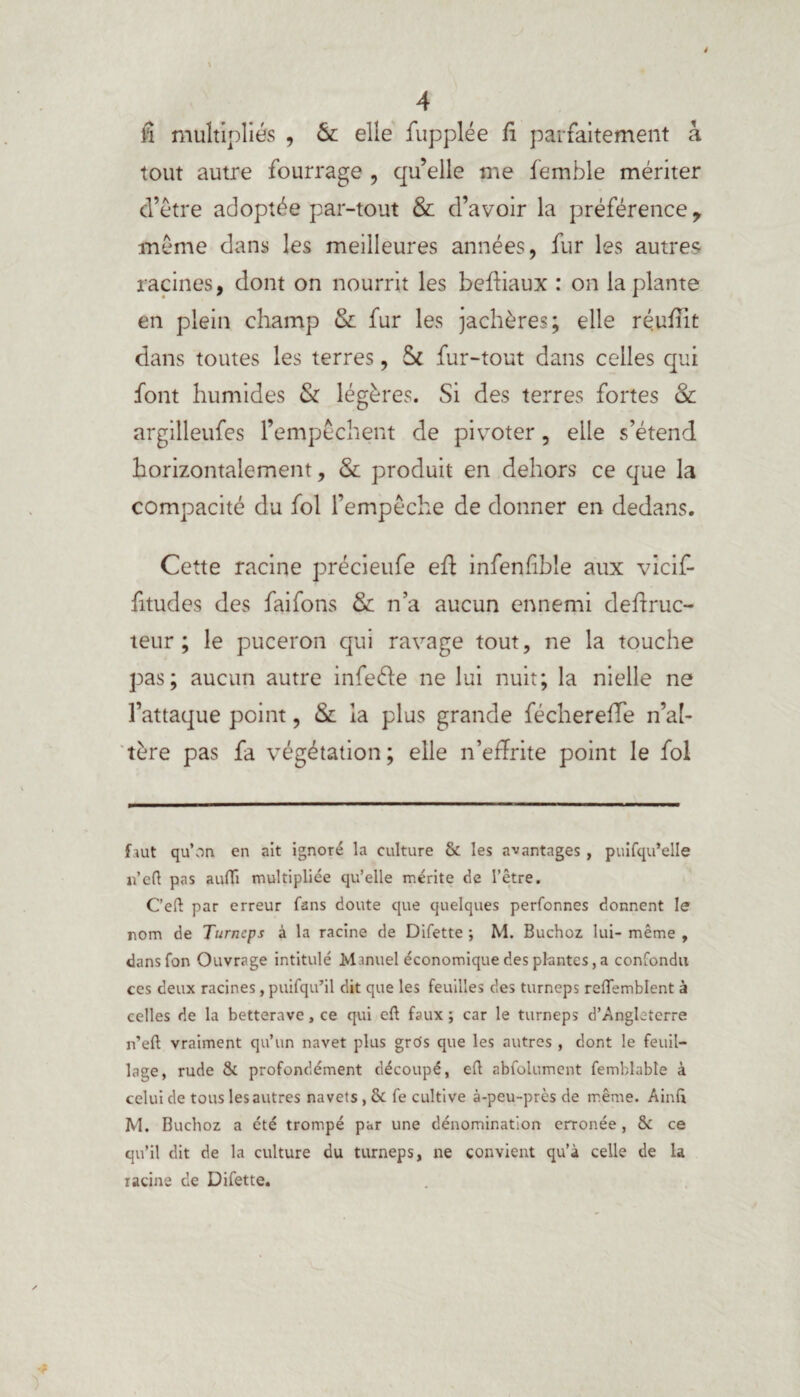 4 il multipliés , & elle fupplée fi parfaitement à tout autre fourrage , qu’elle me femble mériter d’être adoptée par-tout & d’avoir la préférence y même dans les meilleures années, fur les autres racines, dont on nourrit les beffiaux : on la plante en plein champ & fur les jachères; elle réufîlt dans toutes les terres, ôc fur-tout dans celles qui font humides & légères. Si des terres fortes & argilleufes l’empêchent de pivoter, elle s’étend horizontalement, & produit en dehors ce que la compacité du fol l’empêche de donner en dedans. Cette racine précieufe eff infenfible aux vicif- fitudes des faifons & n’a aucun ennemi deffruc- teur ; le puceron qui ravage tout, ne la touche pas; aucun autre infeéïe ne lui nuit; la nielle ne l’attaque point, & la plus grande féchereffe n’aî- tère pas fa végétation; elle n’effrite point le fol frut qu’on en ait ignoré la culture & les avantages , puifqu’elle u’efl pas auiïi multipliée qu’elle mérite de l’être. C’eft par erreur fans doute que quelques perfonnes donnent le nom de Turncps à la racine de Difette ; M. Buchoz lui- même , dans Ton Ouvrage intitulé Manuel économique des plantes, a confondu ces deux racines, puifqu’il dit que les feuilles des turneps reffemblent à celles de la betterave, ce qui cft faux; car le turneps d’Angleterre n’eft vraiment qu’un navet plus gros que les autres , dont le feuil¬ lage, rude & profondément découpé, eft abfoiument femblabte à celui de tous les autres navets, & fe cultive à-peu-près de même. Ainft M. Buchoz a été trompé par une dénomination erronée , & ce qu’il dit de la culture du turneps, ne convient qu’à celle de la racine de Difette.