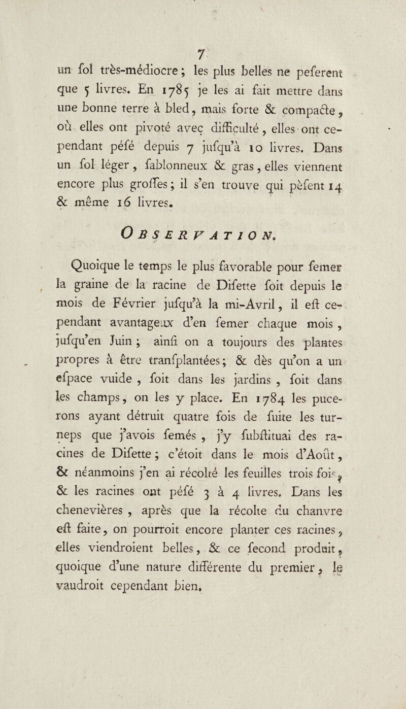 un fol très-médiocre ; les plus belles ne peferent que 5 livres. En 1785 je les ai fait mettre dans une bonne terre à bled, mais forte & compare, où elles ont pivoté avec difficulté , elles ■ ont ce¬ pendant péfé depuis 7 jufquà 10 livres. Dans un fol léger , fablonneux & gras, elles viennent encore plus grolfes ; il s’en trouve qui pèfent 14 8c même 16 livres. Observation. Quoique le temps le plus favorable pour femer îa graine de la racine de Difette foit depuis le mois de Février jufquà la mi-Avril, il eft ce¬ pendant avantageux d’en femer chaque mois , jufqu’en Juin ; ainli on a toujours des plantes propres à être tranfpîantées ; & dès qu’on a un efpace vuide , foit dans les jardins , foit dans les champs, on les y place. En 1784 les puce¬ rons ayant détruit quatre fois de fuite les tur- neps que j’avois femés , j’y fubftituai des ra¬ cines de Difette ; c’étoit dans le mois d’Août, & néanmoins j’en ai récolté les feuilles trois fois.. & les racines ont péfé 3 à 4 livres. Dans les chenevières , après que la récolte du chanvre eft faite, on pourroit encore planter ces racines, elles viendroient belles, & ce fécond produit, quoique d’une nature différente du premier $ le vaudroit cependant bien,
