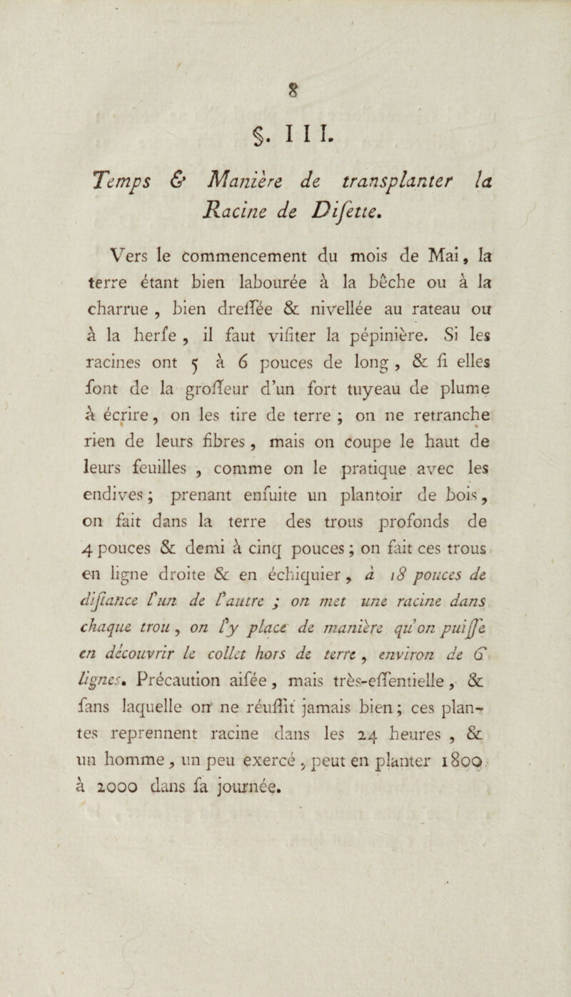 I * $. III. Temps & Maniéré de transplanter la Racine de Difette. Vers le commencement du mois de Mai, la terre étant bien labourée à la bêche ou à la charrue , bien drelTee & nivellée au rateau ou à la herfe , il faut vifiter la pépinière. Si les racines ont j à 6 pouces de long , & fi elles font de la grofîeur d’un fort tuyeau de plume à écrire, on les tire de terre ; on ne retranche rien de leurs fibres, mais on coupe le haut de leurs feuilles , comme on le pratique avec les endives ; prenant enfuite un plantoir de bois ? on fait dans la terre des trous profonds de 4 pouces & demi à cinq pouces ; on fait ces trous en ligne droite & en échiquier , à 18 pouces de diftance L'un de L'autre ; on met une racine dans chaque trou , on L'y pLact de maniéré qu on puijje en découvrir le collet hors de terre , environ de G lignes* Précaution aifée, mais très-efTentielle, & fans laquelle on ne réufîit jamais bien ; ces plan¬ tes reprennent racine dans les 24 heures , & un homme, un peu exercé > peut en planter 1800 à 2000 dans fa journée.