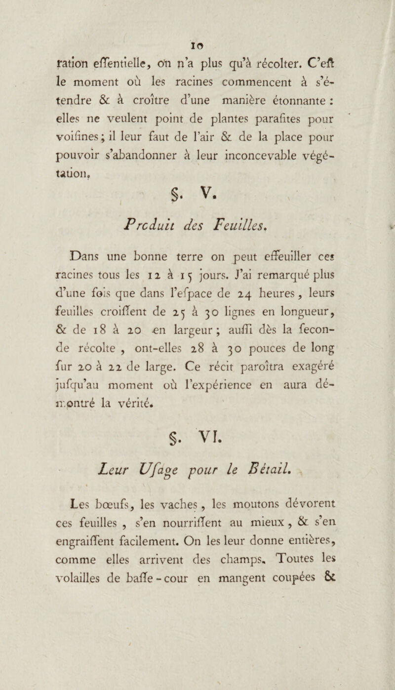 ration effentielle, o'n n’a plus qu’à récolter. C’eft le moment où les racines commencent à s’é¬ tendre & à croître d’une manière étonnante : elles ne veulent point de plantes parafâtes pour voifînes; il leur faut de l’air & de la place pour pouvoir s’abandonner à leur inconcevable végé¬ tation. §. v. Produit des Feuilles. Dans une bonne terre on peut effeuiller ce« racines tous les 12 à 15 jours. J’ai remarqué plus d’une fois que dans l’efpace de 24 heures, leurs feuilles croiffent de 25 à 30 lignes en longueur, & de 18 à 20 £n largeur; aufïi dès la fécon¬ dé récolte , ont-elles 28 à 30 pouces de long fur 20 à 22 de large. Ce récit paroîtra exagéré jufqu’au moment où l’expérience en aura dé¬ montré la vérité. §. vi. Leur Ufage pour le Bétail. « Les bœufs, les vaches, les moutons dévorent ces feuilles , s’en nourrifTent au mieux , & s’en engraiffent facilement. On les leur donne entières, comme elles arrivent des champs. Toutes les volailles de baffe - cour en mangent coupées &: