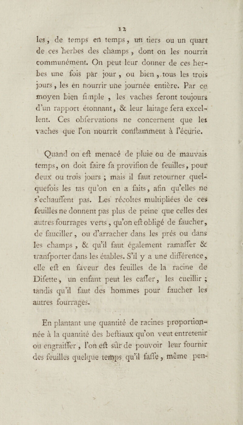 les, de temps en temps, un tiers ou un quart de ces herbes des champs , dont on les nourrit communément. On peut leur donner de ces her¬ bes une fois par jour, ou bien,,tous les trois jours, les en nourrir une journée entière. Par ce moyen bien fimple , les vaches feront toujours d’un rapport étonnant, & leur laitage fera excel¬ lent. Ces observations ne concernent que les vaches que l’on nourrit conllamment à l’écurie. Quand on efb menacé de pluie ou de mauvais temps, on doit faire fa provif on de feuilles, pour deux ou trois jours ; mais il faut retourner quel¬ quefois les tas qu’on en a faits, afin qu’elles ne s’échauffent pas. Les récoltes multipliées de ces feuilles ne donnent pas plus de peine que celles des autres fourrages verts, qu’on eft obligé de faucher, de fauciller, ou d’arracher dans les prés ou dans les champs , & qu’il faut également ramaffer & tranfporter dans les étables. S’il y a une différence, elle eft en faveur des feuilles de la racine de Difette, un enfant peut les calfer, les cueillir ; tandis qu’il faut des hommes pour faucher les autres fourrages. En plantant une quantité de racines proportion¬ née à la quantité des befiiaux qu’on veut entretenir ou engraififer , l’on eft sûr de pouvoir leur fournir des feuilles quelque temps qu’il faffe, même pen-