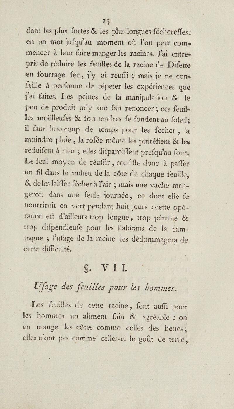 T3 dant les plus fortes & les plus longues fécherefïes: en un mot jufqu’au moment où Ion peut com¬ mencer à leur faire manger les racines* J’ai entre¬ pris de réduire les feuilles de la racine de Difette en fourrage fec, j’y ai reuffi ; mais je ne con- feille à perfonne de répéter les expériences que 3 ai faites. Les peines de la manipulation & le peu de produit m’y ont fait renoncer ; ces feuil¬ les moélieufes & fort tendres fe fondent au foleil; il faut beaucoup de temps pour les fecher , la moindre pluie , la rofée même les putréfient & les réciuifent a rien ; elles difparoififent prefqu’au four. Le feul moyen de réuffir , confiée donc à palier un fil dans le milieu de la côte de chaque feuille, & de les laiffer fécher à l’air ; mais une vache man- geroit dans une feule journée, ce dont elle fe nourriroit en vert pendant huit jours : cette opé¬ ration eû d’ailleurs trop longue, trop pénible 8c trop difpendieufe pour les habitans de la cam¬ pagne ; 1 ufage de la racine les dédommagera de cette difficulté. s. V I I. ‘ Ufage des feuilles pour les hommes. Les feuilles de cette racine, font auffi poul¬ ies hommes un aliment fain & agréable : on en mange les côtes comme celles des bettes; elles nont pas comme celles-ci le goût de terre,