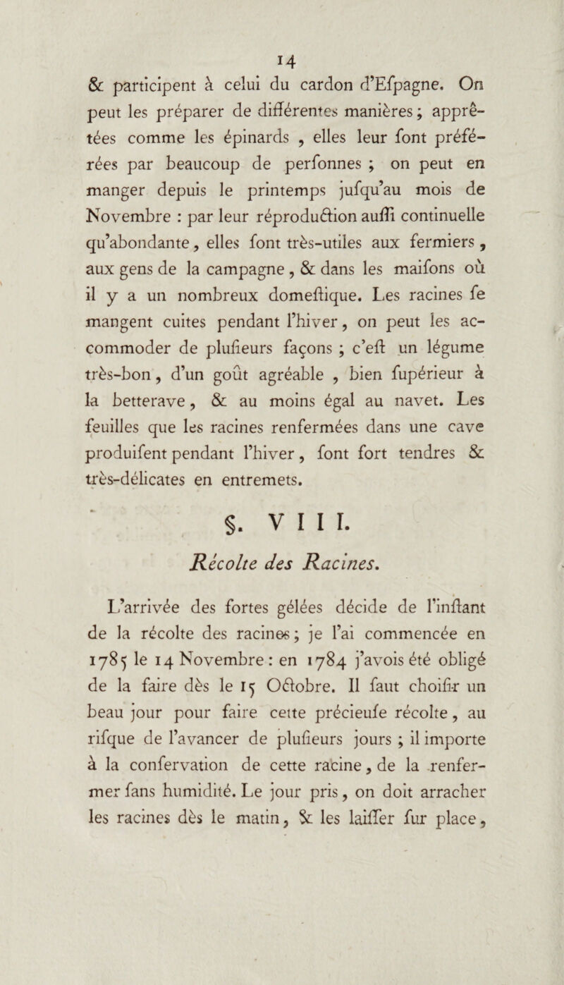 & participent à celui du cardon d’Efpagne. On peut les préparer de différentes manières ; apprê¬ tées comme les épinards , elles leur font préfé¬ rées par beaucoup de perfonnes ; on peut en manger depuis le printemps jufqu’au mois de Novembre : par leur réproduéhon auffî continuelle qu’abondante, elles font très-utiles aux fermiers , aux gens de la campagne , & dans les maifons où il y a un nombreux domeffique. Les racines fe mangent cuites pendant l’hiver, on peut les ac¬ commoder de pluffeurs façons ; c’eff un légume très-bon, d’un goût agréable , bien fupérieur à la betterave, & au moins égal au navet. Les feuilles que les racines renfermées dans une cave produifent pendant l’hiver, font fort tendres & très-délicates en entremets. $. VIII. Récolte des Racines. l’arrivée des fortes gélées décide de l’inffant de la récolte des racines ; je l’ai commencée en 1785 le 14 Novembre : en 1784 j’avois été obligé de la faire dès le 15 Oélobre. Il faut ehoili-r un beau jour pour faire cette précieufe récolte, au rifque de l’avancer de pluffeurs jours ; il importe à la confervation de cette racine, de la renfer¬ mer fans humidité. Le jour pris, on doit arracher les racines dès le matin, Sc les laiffer fur place.
