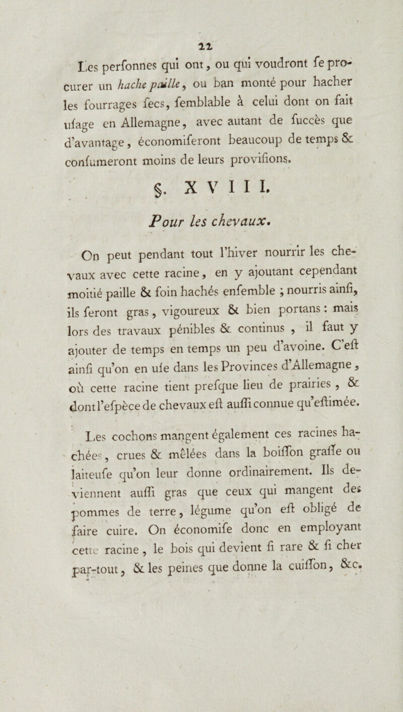 11 tes perfonnes qui ont, ou qui voudront fe pro¬ curer un hache paille, ou ban monté pour hacher les fourrages fecs, femblable à celui dont on fait ulage en Allemagne , avec autant de fucces que d’avantage , économiferont beaucoup de temps & confumeront moins de leurs proviflons. §. XVIII. Pour les chevaux. On peut pendant tout l’hiver nourrir les che¬ vaux avec cette racine, en y ajoutant cependant moitié paille & foin hachés enfemble ; nourris ainfi, ils feront gras, vigoureux &. bien portans : mais lors des travaux pénibles & continus , il faut y ajouter de temps en temps un peu d’avoine. C efl ainfi qu’on en ule dans les Provinces d Allemagne , où cette racine tient prefque lieu de praines , & «JontPefpèce de chevaux efl aufliconnue qu eflimee. V Les cochons mangent également ces racines ha¬ chées , crues & mêlées dans la boiflon grade ou laiteufe qu’on leur donne ordinairement. Ils de¬ viennent aufli gras que ceux qui mangent des pommes de terre, légume qu’on efl: obligé de faire cuire. On économife donc en employant cette: racine , le bois qui devient fl rare & fl cher par-tout, & les peines que donne la cuiflon, &c.