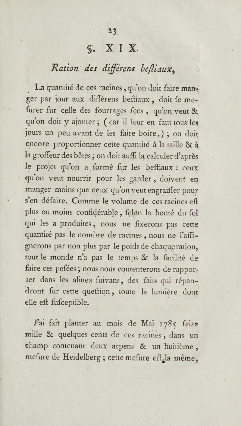*3 §. XIX. Ration des différons befliaux9 La quantité de ces racines, qu’on doit faire man¬ ger par jour aux différens befliaux, doit fe me- furer fur celle des fourrages fecs , qu’on veut & qu’on doit y ajouter ; ( car il leur en faut tous les jours un peu avant de les faire boire,} ; on doit encore proportionner cette quantité à la taille ôt à la groffeur des bêtes ; on doit aufti la calculer d’après le projet qu’on a formé fur les befliaux : ceux qu’on veut nourrir pour les garder, doivent en manger moins que ceux qu’on veut engraifîer pour s’en défaire. Comme le volume de ces racines eft plus ou moins confîdérable, fçk)n la bonté du fol qui les a produites, nous ne fixerons pas cette quantité pas le nombre de racines , nous ne î’afti- gnerons par non plus par le poids de chaque ration, tout le monde n’a pas le temps & la facilité de faire ces pefées ; nous nous contenterons de rappor¬ ter dans les alinea fui vans, des faits qui répan¬ dront fur cette queftion, toute la lumière dont elle eft fufceptible. J’ai fait planter au mois de Mai 1785 feize mille & quelques cents de ces racines, dans un champ contenant deux arpens & un huitième, mefure de Heidelberg ; cette mefure eftéla même,