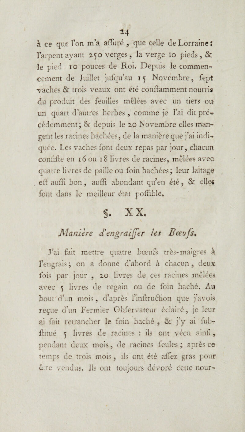 *4 à ce que l’on m’a afïuré , que celle de Lorraine: l’arpent ayant 250 verges, la verge io pieds, & le pied 10 pouces de Roi. Depuis le commen¬ cement de Juillet jufqu’au ? 5 Novembre, fept Taches & trois veaux ont été conflamment nourris du produit des feuilles mêlées avec un tiers ou un quart d’autres herbes , comme je l’ai dit pré-? cédemment; & depuis le 20 Novembre elles man¬ gent les racines hachées, de la manière que j’ai indi-? quée. Les vaches font deux repas par jour, chacun confrfte en 16 ou 18 livres de racines, mêlées avec quatre livres de paille ou foin hachées; leur laitage eft auffi bon , aufîi abondant qu’en été, & elles font dans le meilleur état poiîible, §, xx. jManière d'engraijfer les Bœufs, J’ai fait mettre quatre boeufs très-maigres à l’engrais ; on a donné d’abord à chacun , deux fois par jour , 20 livres de ces racines mêlées avec 5 livres de regain ou de foin haché. Au bout d’i.n mois, d’après l’inidrudion que j’avois reçue d’un Fermier Gbfervateur éclairé, je leur ai fait retrancher le foin haché , & j'y ai fub- ftitué 5 livres de racines : ils ont vécu ainfî, pendant deux mois, de racines feules ; après ce temps de trois mois, ils ont été allez gras pour être vendus, ils ont toujours dévoré cette nour-