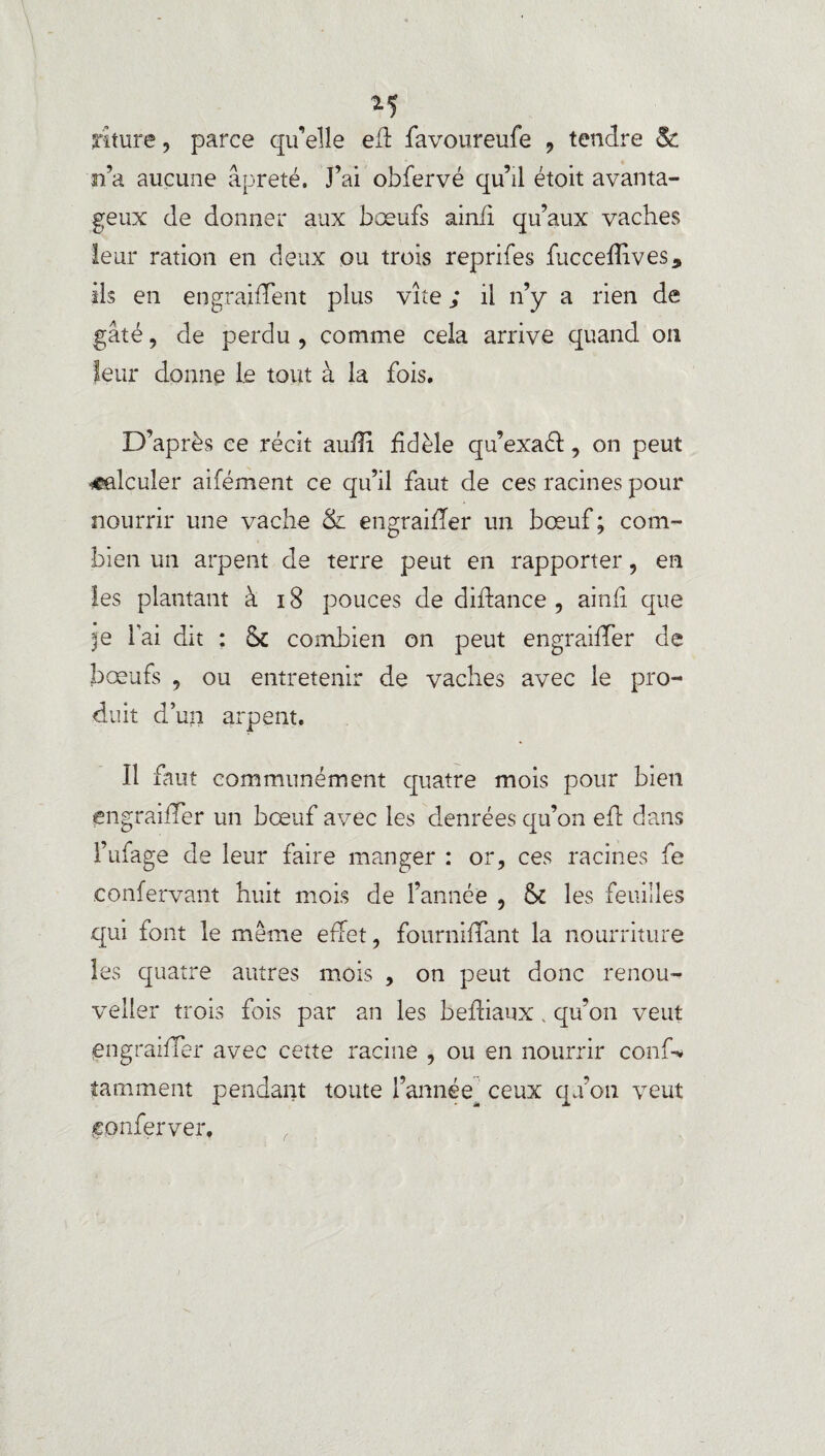 M rîture, parce qu’elle efl favoureufe , tendre & n’a aucune âpreté. J’ai obfervé qu’il étoit avanta¬ geux de donner aux bœufs ainfi qu’aux vaches leur ration en deux ou trois reprifes fuccefîives, ils en en graillent plus vite ; il n’y a rien de gâté, de perdu , comme cela arrive quand on leur donne le tout à la fois. D’après ce récit auflî fidèle qu’exaéf, on peut calculer aifément ce qu’il faut de ces racines pour nourrir une vache & engraifîer un bœuf; com¬ bien un arpent de terre peut en rapporter, en les plantant à 18 pouces de diffance , ainfi que l’ai dit : combien on peut engraiffer de bœufs , ou entretenir de vaches avec le pro¬ duit d’un arpent. Il faut communément quatre mois pour bien engraiffer un bœuf avec les denrées qu’on efl dans l’ufage cîe leur faire manger : or, ces racines fe .confervant huit mois de l’année , & les feuilles qui font le même effet, fourniffant la nourriture les quatre autres mois , on peut donc renou- veller trois fois par an les befliaux . qu’on veut engraiffer avec cette racine , ou en nourrir conf-* îamment pendant toute l’année ceux qu’on veut conferver.