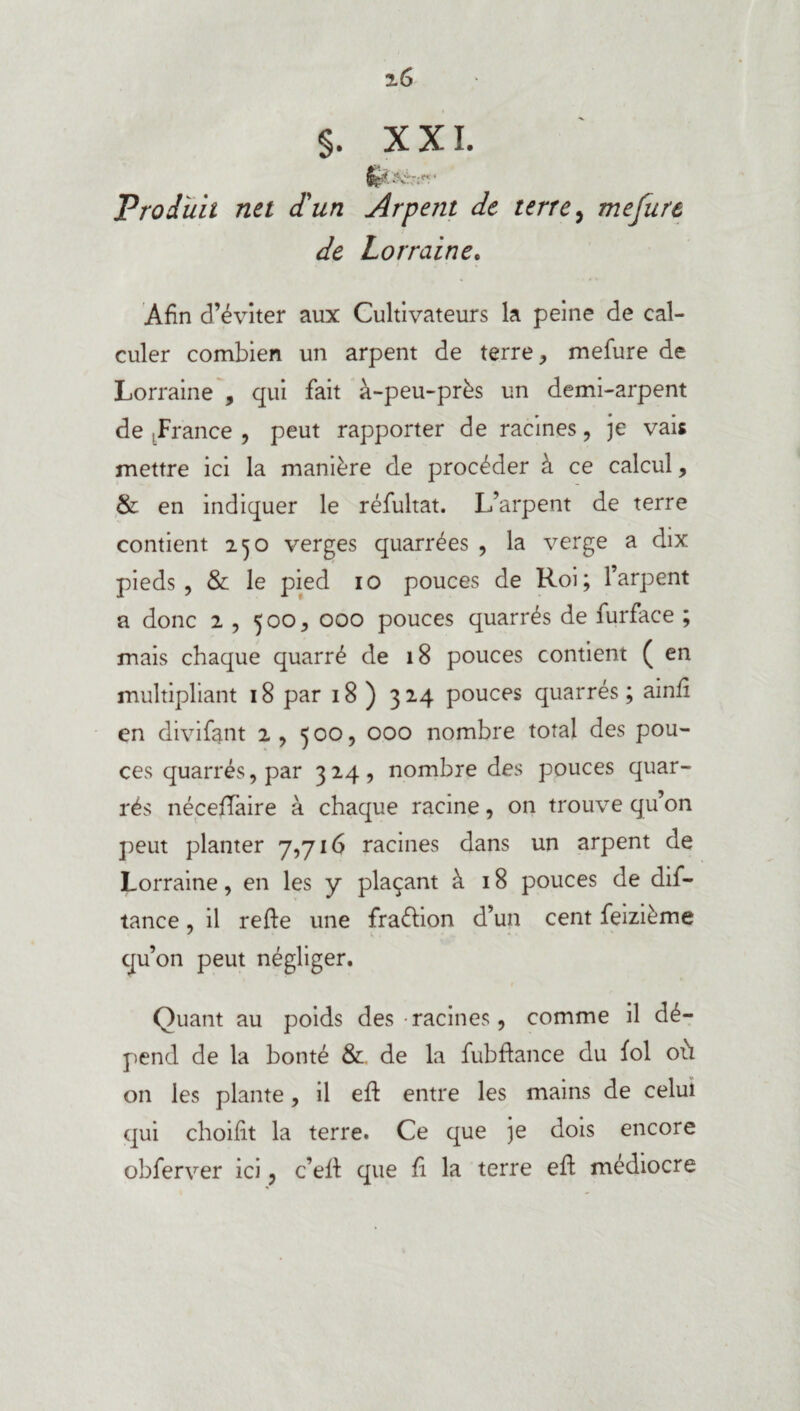 Produit net d'un Arpent de terre, mejure de Lorraine. Afin d’éviter aux Cultivateurs la peine de cal¬ culer combien un arpent de terre , mefure de Lorraine , qui fait à-peu-près un demi-arpent de .France , peut rapporter de racines, je vais mettre ici la manière de procéder à ce calcul, & en indiquer le réfultat. L’arpent de terre contient 250 verges quarrées , la verge a dix pieds, & le pied 10 pouces de Roi; l’arpent a donc 2 , 500, 000 pouces quarrés de furface ; mais chaque quarré de 18 pouces contient ( en multipliant 18 par 18 ) 324 pouces quarrés; ainfi en divifant 2, 500, 000 nombre total des pou¬ ces quarrés, par 324, nombre des pouces quar¬ rés néceffaire à chaque racine, on trouve qu’on peut planter 7,716 racines dans un arpent de Lorraine, en les y plaçant à 18 pouces de dis¬ tance , il refte une fraction d’un cent feizième qu’on peut négliger. Quant au poids des racines, comme il dé¬ pend de la bonté & de la fubftance du fol où on les plante, il eft entre les mains de celui qui choifit la terre. Ce que je dois encore obferver ici, c’ed que fi la terre ed médiocre