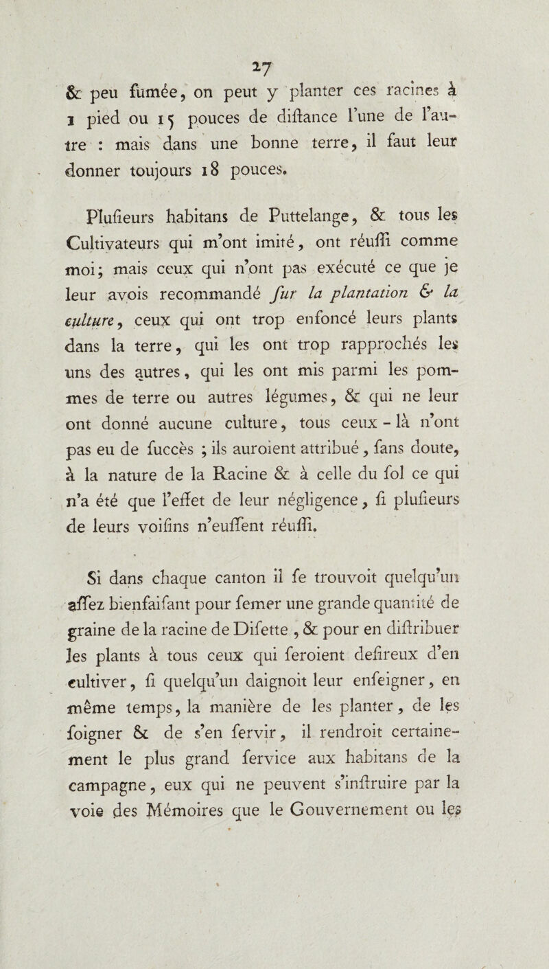 & peu fumée, on peut y planter ces racines h i pied ou ij pouces de diflance l’une de l’au¬ tre : mais dans une bonne terre, il faut leur donner toujours 18 pouces. Plufieurs habitans de Puttelange, & tous les Cultivateurs qui m’ont imité, ont réuffi comme moi; mais ceux qui n’ont pas exécuté ce que je leur avois recommandé fur la plantation & la culture, ceux qui ont trop enfoncé leurs plants dans la terre, qui les ont trop rapprochés les uns des autres, qui les ont mis parmi les pom¬ mes de terre ou autres légumes, & qui ne leur ont donné aucune culture, tous ceux - là n’ont pas eu de fuccès ; ils auroient attribué, fans doute, à la nature de la Racine & à celle du fol ce qui n’a été que l’effet de leur négligence, fi plulieurs de leurs voifins n’euffient réuffi. Si dans chaque canton il fe trouvoit quelqu’un affiez bienfaifant pour femer une grande quantité de graine de la racine de Difette , & pour en diffribuer les plants à tous ceux qui feroient defireux d’en cultiver, fi quelqu’un daignoit leur enfeigner, en même temps, la manière de les planter, de les foigner &. de s’en fervir, il rendrait certaine¬ ment le plus grand fervice aux habitans de la campagne, eux qui ne peuvent s’inffruire par la voie des Mémoires que le Gouvernement ou les