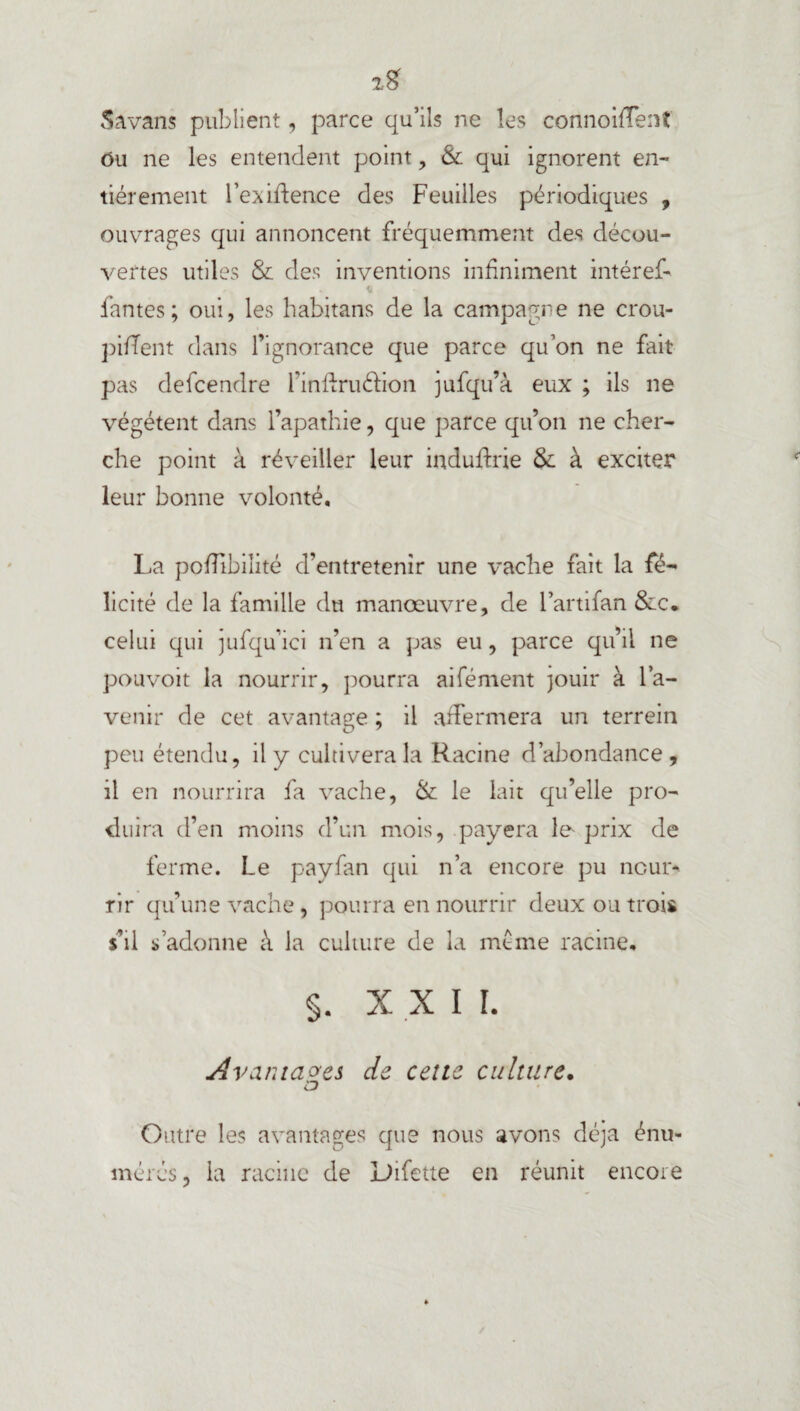 2? S a vans publient, parce qu’ils ne les connoifTent ou ne les entendent point , & qui ignorent en¬ tièrement l’exiftence des Feuilles périodiques , ouvrages qui annoncent fréquemment des décou¬ vertes utiles & des inventions infiniment intérêt * fantes; oui, les habitans de la campagne ne crou¬ pirent dans l’ignorance que parce qu’on ne fait pas defcendre l’inftruéfion jufqu’à eux ; ils ne végètent dans l’apathie, que parce qu’on ne cher¬ che point à réveiller leur induftrie & à exciter leur bonne volonté, La pofTibiîité d’entretenir une vache fait la fé¬ licité de la famille du manœuvre, de l’artifan &c* celui qui jufqu’ici n’en a pas eu, parce qu’il ne pouvoit la nourrir, pourra aifément jouir à l’a¬ venir de cet avantage ; il affermera un terrein peu étendu, il y cultivera la Racine d’abondance, il en nourrira fa vache, &: le lait qu’elle pro¬ duira d’en moins d’un mois, payera le- prix de ferme. Le payfan qui n’a encore pu nour¬ rir qu’une vache, pourra en nourrir deux ou trois s’il s’adonne à la culture de la meme racine, §. XXI I. Avantages de celte culture. Outre les avantages que nous avons déjà énu¬ mérés, la racine de Difette en réunit encore