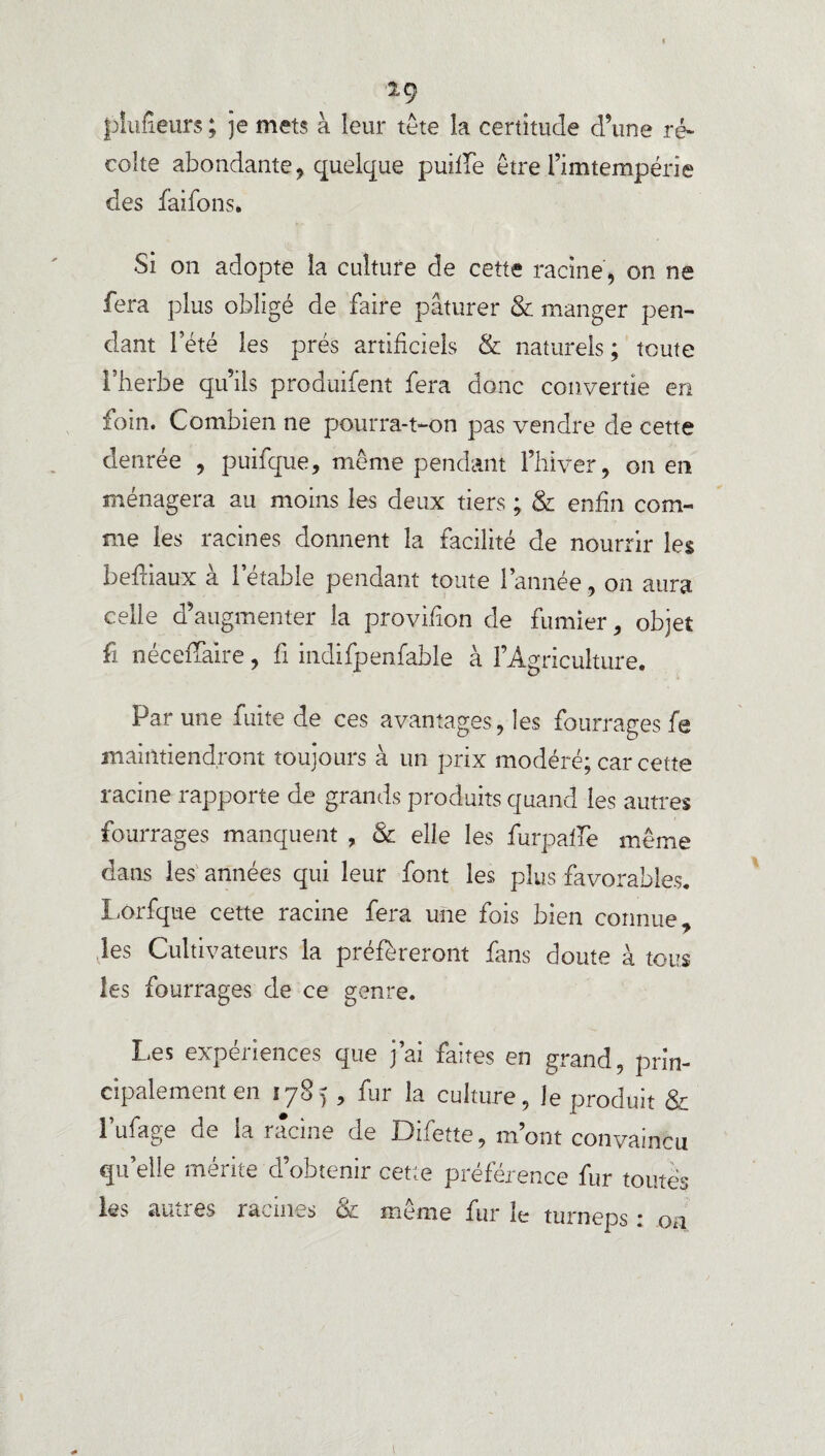 % ig pinceurs; je mets à leur tête la certitude d’une ré¬ colte abondante, quelque puilTe être l’imtempérie des fâifons. Si on adopte la culture de cette racine, on ne fera plus obligé de faire pâturer & manger pen¬ dant l’été les prés artificiels & naturels; toute l’herbe qu’ils produifent fera donc convertie en foin. Combien ne pourra-t-on pas vendre de cette denrée , puifque, même pendant l’hiver, on en ménagera au moins les deux tiers ; & enfin com¬ me les racines donnent la facilité de nourrir les bediaux à l’étable pendant toute l’année, on aura celle d’augmenter la provihon de fumier, objet fi néceffaire, fi indifpenfable à l’Agriculture. Par une fuite de ces avantages, les fourrages fe maintiendront toujours à un prix modéré; car cette racine rapporte de grands produits quand les autres fourrages manquent , & elle les furpalfe même dans les années qui leur font les plus favorables. Lorfque cette racine fera une fois bien connue, les Cultivateurs la préféreront fans doute à tous les fourrages de ce genre. Les expériences que j’ai faites en grand, prin¬ cipalement en 1785 , fur la culture, le produit & l’ufage de la racine de Difette, m’ont convaincu qu’elle mérite d’obtenir cette préférence fur toutes les autres racines & même fur le turneps : oa 1