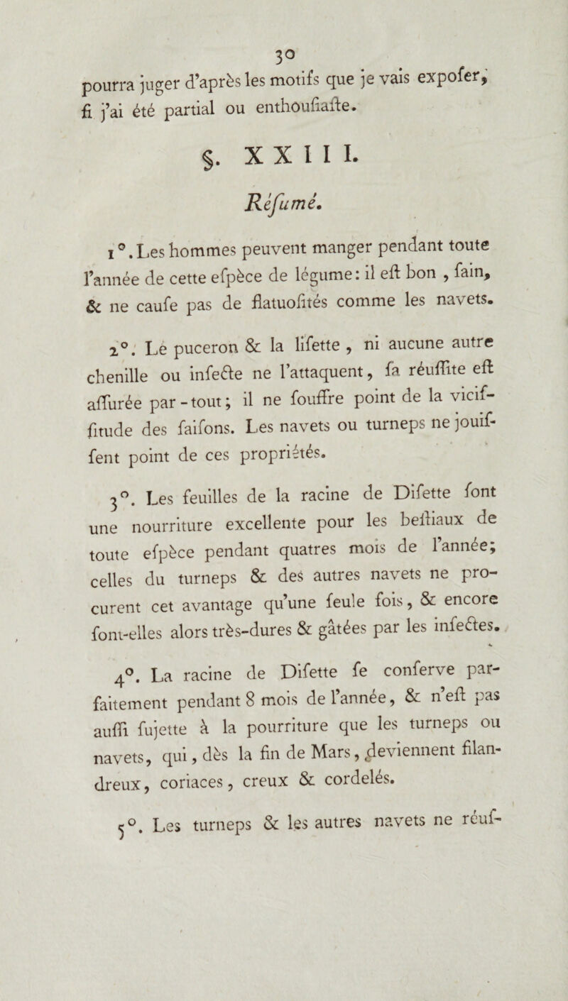 3° pourra juger d’après les motifs que je vais expofer, fi j’ai été partial ou enthoufiafte. $. X X 1 I i. Réfumé. i°.Les hommes peuvent manger pendant toute l’année de cette efpèce de légume: il eft bon , fain, & ne caufe pas de flatuofités comme les navets. 2°. Le puceron & la lifette , ni aucune autre chenille ou infette ne l’attaquent, fa réuffite eft alTurée par - tout ; il ne fouffre point de la vicif- fitude des faifons. Les navets ou turneps ne jouif- fent point de ces propriétés. 3°. Les feuilles de la racine de Difette font une nourriture excellente pour les beihaux de toute efpèce pendant quatres mois de l’année; celles du turneps & des autres navets ne pro¬ curent cet avantage qu’une feule fois, & encore font-elles alors très-dures & gâtées par les infe&es. «. 4°. La racine de Difette fe conferve par¬ faitement pendant 8 mois de l’année, & n’eft pas auflî fujette à la pourriture que les turneps ou navets, qui, dès la fin de Mars, Reviennent filan¬ dreux, coriaces, creux & cordelés. 5°. Les turneps & les autres navets ne réuf-