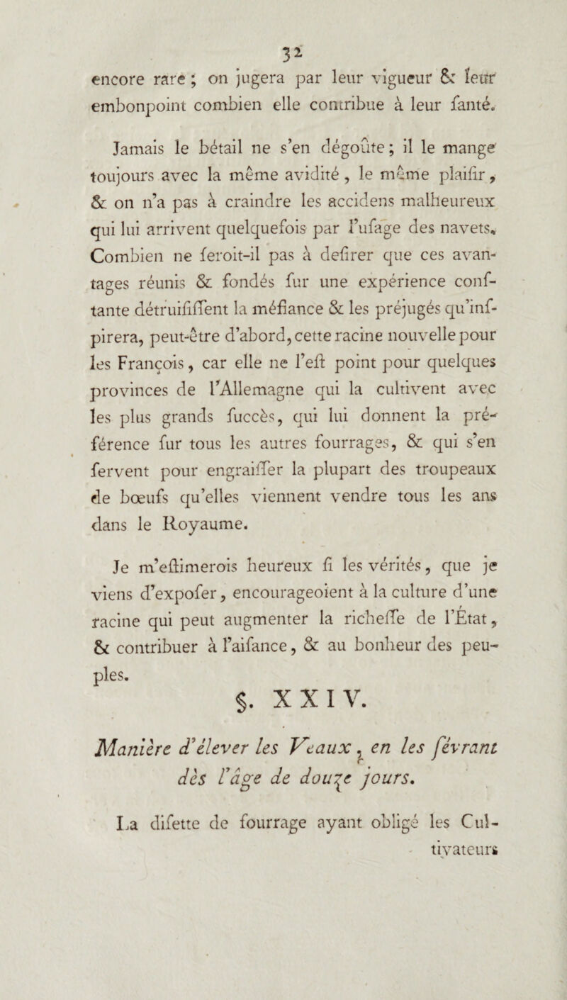 B2- encore rare ; on jugera par leur vigueur & leur embonpoint combien elle contribue à leur fauté. Jamais le bétail ne s’en dégoûte ; il le mange toujours avec la meme avidité, le meme pîaifir, & on n’a pas à craindre les accidens malheureux qui lui arrivent quelquefois par l’ufage des navets* Combien ne feroit-il pas à defirer que ces avan¬ tages réunis & fondés fur une expérience conf¬ iante détruififfent la méfiance & les préjugés qu’inf- pirera, peut-être d’abord, cette racine nouvelle pour les François, car elle ne l’eft point pour quelques provinces de l’Allemagne qui la cultivent avec les plus grands fuccès, qui lui donnent la pré¬ férence fur tous les autres fourrages, & qui s’en fervent pour engraitTer la plupart des troupeaux de bœufs qu’elles viennent vendre tous les ans dans le Royaume. Je m’eûimerois heureux fi les vérités, que je viens d’expofer, encourageoient à la culture d’une racine qui peut augmenter la richeiTe de l’Etat, & contribuer à l’aifance, & au bonheur des peu¬ ples. $. XXIV. Manière d'élever les Veaux , en les févrant dès l'âge de dou^e jours. La difette de fourrage ayant obligé les Cul¬ tivateurs
