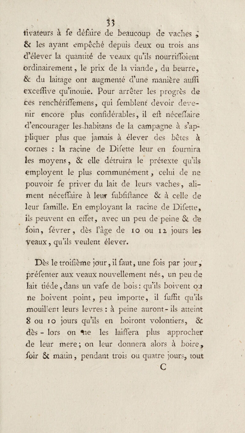 ttvateurs à fe défaire de beaucoup de vaches i & les ayant empêché depuis deux ou trois ans d’élever la quantité de veaux qu’ils nourriffoient ordinairement, le prix de la viande, du beurre, & du laitage ont augmenté d’une manière aulli excefîive qu’inouie. Pour arrêter les progrès de tes renchériffemens, qui femblent devoir deve¬ nir encore plus conlidérables, il eft néceiTaire d’encourager les.habitans de la campagne à s’ap¬ pliquer plus que jamais à élever des bêtes à cornes : la racine de Difette leur en fournira les moyens, & elle détruira le prétexte qu’ils employent le plus communément, celui de ne pouvoir fe priver du lait de leurs vaches, ali¬ ment néceffaire à leur fubfiftance & à celle de leur famille. En employant la racine de Difette, iis peuvent en effet, avec un peu de peine Sl d’e foin, févrer, dès F âge de i o ou 12 jours les veaux, qu’ils veulent élever. Dès letroifième jour, il faut, une fois par jour, préfenter aux veaux nouvellement nés, un peu de lait tiède, dans un vafe de bois : qu’ils boivent ou ne boivent point, peu importe, il fuffit qu’ils mouillent leurs levres : à peine auront-ils atteint 8 ou 10 jours qu’ils en boiront volontiers, & dès - lors on %ie les laiffera plus approcher de leur mere; on leur donnera alors à boire, foir Sc matin, pendant trois ou quatre jours, tout C