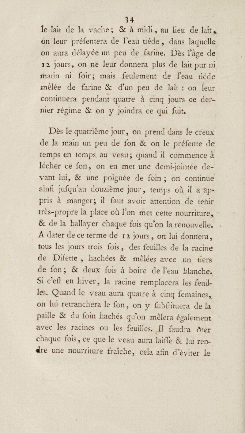 le lait de la vache ; & à midi, au lieu de lait * on leur préfentera de l’eau tiède, dans laquelle on aura délayée un peu de farine. Dès l’âge de 12 jours, on ne leur donnera plus de lait pur ni matin ni foir; mais feulement de l’eau tiède mêlée de farine & d’un peu de lait : on leur continuera pendant quatre à cinq jours ce der¬ nier régime & on y joindra ce qui fuit. Dès le quatrième jour, on prend dans le creux de la main un peu de fon & on le préfente de temps en temps au veau; quand il commence à lécher ce fon, on en met une demi-jointée de¬ vant lui, & une poignée de foin ; on continue ainfi jufqu’au douzième jour, temps où il a ap* pris à manger; il faut avoir attention de tenir très-propre la place où l’on met cette nourriture, & de la ballayer chaque fois qu’on la renouvelle. A dater de ce terme de 12 jours, on, lui donnera, tous les jours trois fois, des feuilles de la racine de Dilette , hachées & mêlées avec un tiers de fon ; & deux fois à boire de l'eau blanche. Si c’eft en hiver, la racine remplacera les feuil- les. Quand le veau aura quatre à cinq femaines, on lui retranchera le fon, on y fubdituera de la paille & du loin hachés qu’on mêlera également avec les racines ou les feuilles. Il faudra ôter chaque fois, ce que le veau aura laide & lui ren¬ dre une nourriture fraîche, cela afin d’éviter le