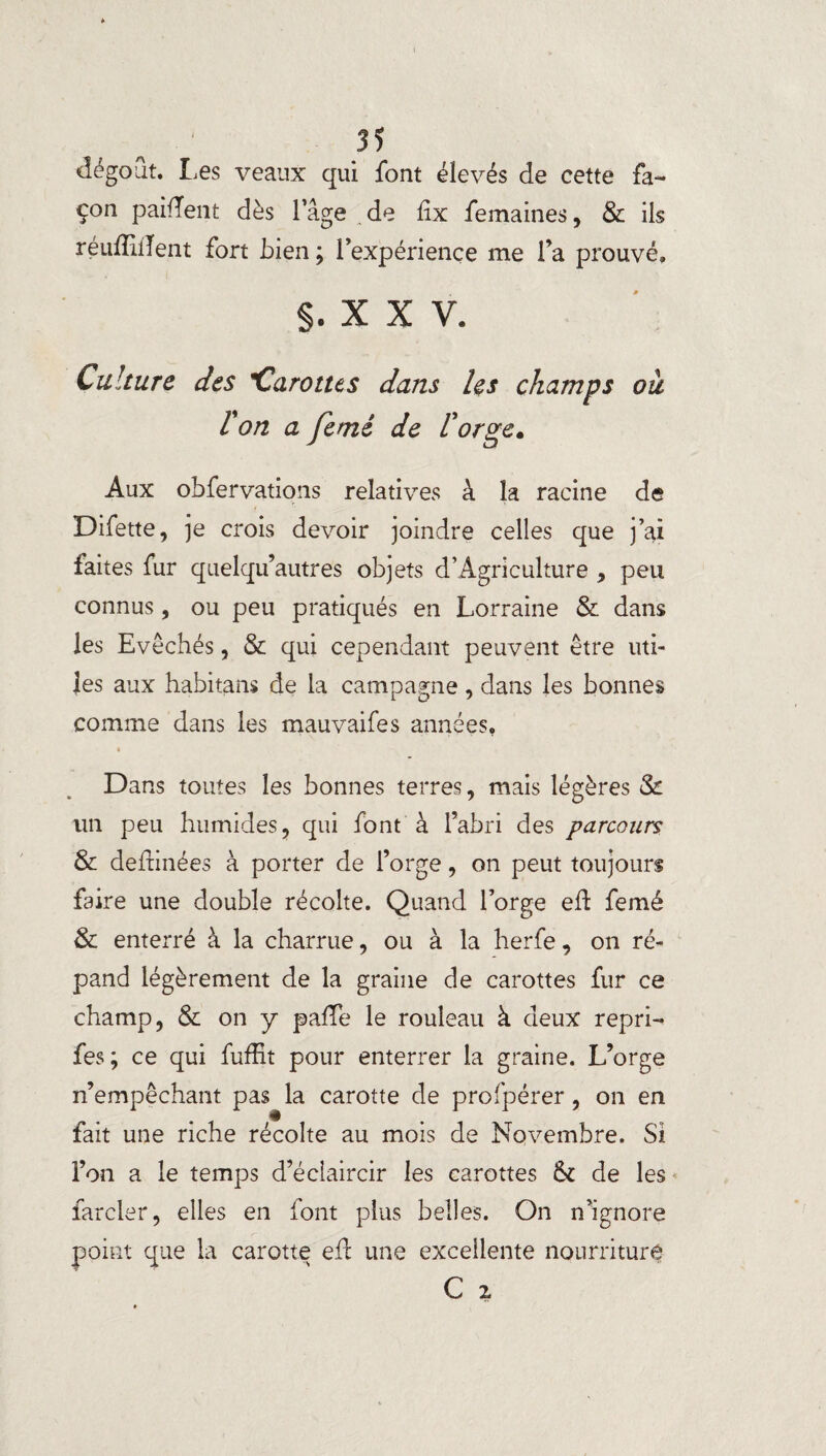 dégoût. Les veaux qui font élevés de cette fa¬ çon paillent dès l’âge de lix femaines, & ils réufFilTent fort bien ; l’expérience me fa prouvé* §,xxv. Culture des Carottes dans Us champs ou l'on a feme de l'orge. Aux obfervations relatives à la racine de Difette, je crois devoir joindre celles que j’ai faites fur quelqu’autres objets d’Agriculture , peu connus, ou peu pratiqués en Lorraine & dans les Evêchés, & qui cependant peuvent être uti¬ les aux habitans de la campagne, dans les bonnes comme dans les mauvaifes années. Dans toutes les bonnes terres, mais légères & un peu humides, qui font à l’abri des parcours & deftinées à porter de forge, on peut toujours faire une double récolte. Quand forge eft femé & enterré à la charrue, ou à la herfe, on ré¬ pand légèrement de la graine de carottes fur ce champ, & on y pafTe le rouleau à deux repri- fes; ce qui fuffit pour enterrer la graine. L’orge n’empêchant pas la carotte de profpérer, on en fait une riche récolte au mois de Novembre. Si l’on a le temps d’éclaircir les carottes & de les farder, elles en font plus belles. On n’ignore point que la carotte efl une excellente nourriture C i