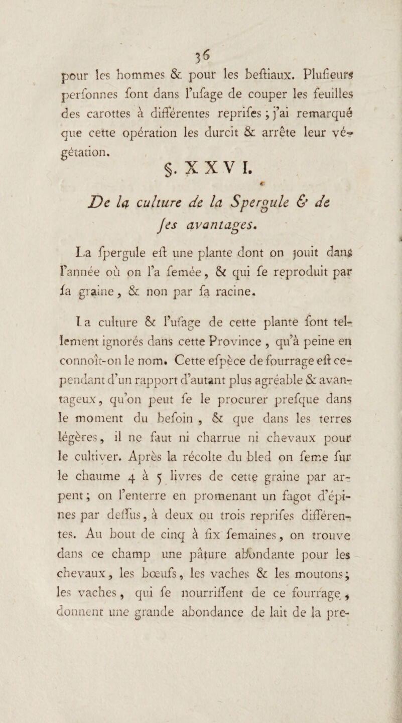3 6 pour les hommes & pour les beftiaux. Plufieurs perfonnes font dans l’ufage de couper les feuilles des carottes à différentes reprifes ; j’ai remarqué que cette opération les durcit & arrête leur vé« gétation. §. X X V I. € De la culture de la Speroule & de J es avantages. La fpergule eft une plante dont on jouit dans l’année où on fa femée, Si qui fe reproduit par fa graine, & non par fa racine. I a culture St l’ufage de cette plante font tel¬ lement ignorés dans cette Province , qu’à peine en connoit-on le nom. Cette efpèce de fourrage eft ce¬ pendant d’un rapport d’autant plus agréable & avan¬ tageux, qu’on peut fe le procurer prefque dans le moment du befoin , St que dans les terres légères, il ne faut ni charrue ni chevaux pour le cultiver. Après la récolte du bled on feme fur le chaume 4 à 5 livres de cette graine par ar¬ pent ; on l’enterre en promenant un fagot d'épi¬ nes par deffiiSjà deux ou trois reprifes différen¬ tes. Au bout de cinq à iix femaines, on trouve dans ce champ une pâture abondante pour les chevaux, les bœufs, les vaches & les moutons; les vaches, qui fe nourrirent de ce fourrage , donnent une grande abondance de lait de la pre-