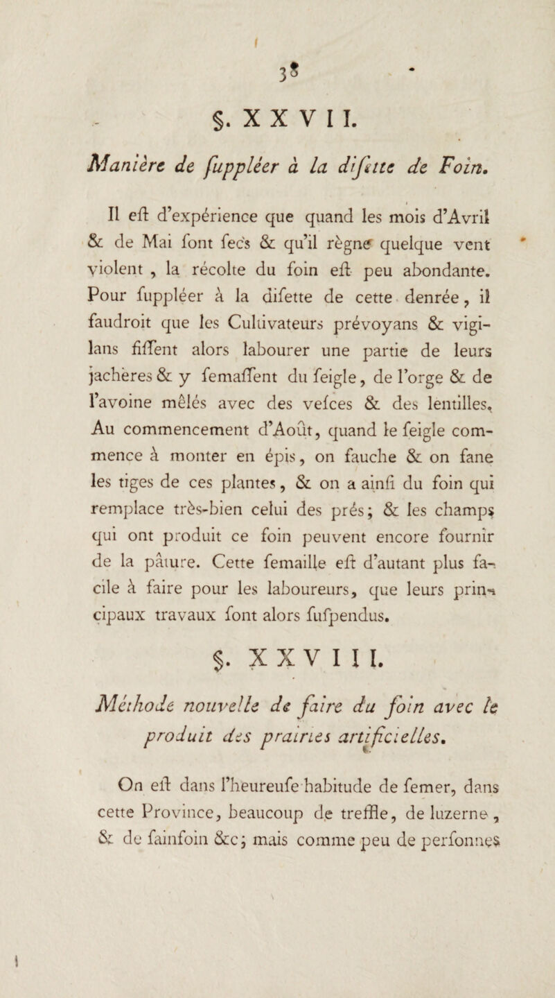 I 3? §. X X V I I. Manière de fuppléer à la diftte de Foin. i Il eft d’expérience que quand les mois d’Avril & de Mai font fecs & qu’il règne quelque vent violent , la récolte du foin eft peu abondante. Pour fuppléer à la difette de cette denrée , il faudroit que les Cultivateurs prévoyans & vigi- lans fiffent alors labourer une partie de leurs jachères & y femaffent du feigle, de l’orge & de l’avoine mêlés avec des vefees & des lentilles. Au commencement d’Août, quand le feigle com¬ mence à monter en épis, on fauche & on fane les tiges de ces plantes, & on a ainti du foin qui remplace très-bien celui des prés; & les champs qui ont produit ce foin peuvent encore fournir de la pâture. Cette femailie eft d’autant plus fa-, elle à faire pour les laboureurs, que leurs prin-* cipaux travaux font alors fufpendus. $. XXVIII. Méthode nouvelle de faire du foin avec le produit des prairies artificielles. On eft dans l’heureufe habitude de femer, dans cette Province, beaucoup de treffle, de luzerne, & de fainfoin &c; mais comme peu de perfonnes \