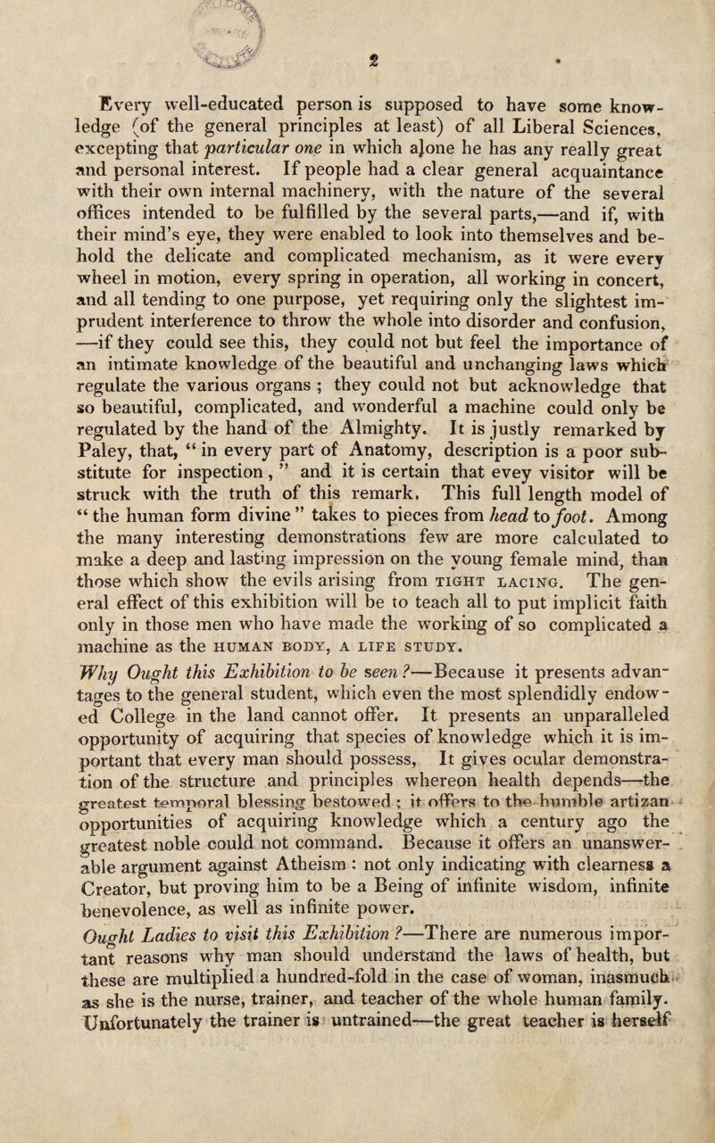 Every well-educated person is supposed to have some know¬ ledge (of the general principles at least) of all Liberal Sciences, excepting that 'particular one in which ajone he has any really great and personal interest. If people had a clear general acquaintance with their own internal machinery, with the nature of the several offices intended to be fulfilled by the several parts,—and if, with their mind’s eye, they were enabled to look into themselves and be¬ hold the delicate and complicated mechanism, as it were every wheel in motion, every spring in operation, all working in concert, and all tending to one purpose, yet requiring only the slightest im¬ prudent interference to throw the whole into disorder and confusion, —if they could see this, they could not but feel the importance of an intimate knowledge of the beautiful and unchanging laws which regulate the various organs ; they could not but acknowledge that so beautiful, complicated, and wonderful a machine could only be regulated by the hand of the Almighty. It is justly remarked by Paiey, that, “ in every part of Anatomy, description is a poor sub¬ stitute for inspection , ” and it is certain that evey visitor will be struck with the truth of this remark. This full length model of “ the human form divine ” takes to pieces from head to foot. Among the many interesting demonstrations few are more calculated to make a deep and lasting impression on the young female mind, than those which show the evils arising from tight lacing. The gen¬ eral effect of this exhibition will be to teach all to put implicit faith only in those men who have made the working of so complicated a machine as the human body, a life study. Why Ought this Exhibition to be seen?—Because it presents advan¬ tages to the general student, which even the most splendidly endow¬ ed College in the land cannot offer. It presents an unparalleled opportunity of acquiring that species of knowledge which it is im¬ portant that every man should possess, It gives ocular demonstra¬ tion of the structure and principles whereon health depends—the greatest temporal blessing bestowed ; it offers to the humble artizan opportunities of acquiring knowledge which a century ago the greatest noble could not command. Because it offers an unanswer¬ able argument against Atheism : not only indicating with clearness a Creator, but proving him to be a Being of infinite wisdom, infinite benevolence, as well as infinite power. Ought Ladies to visit this Exhibition ?—There are numerous impor¬ tant reasons why man should understand the laws of health, but these are multiplied a hundred-fold in the case of woman, inasmuch as she is the nurse, trainer, and teacher of the whole human family. Unfortunately the trainer is untrained—the great teacher is herself