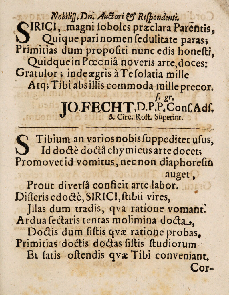 $obflijj♦ Dn♦ /iu&oYt Recondenti SIRICI, .magni loboles praeclara,Parentis, Quique pari nomen fcdulitatc paras; Primitias dum propofiti nunc edis honefti, Quidquein Pceonia noveris arte,doces; Gratulor; indeaegris aTefolatia mille A tq> Tibi absillis commoda mille precor, TO.FECHTAP.pfconf.Adf, ** & Cire, Roft, Superint. STibium an varios nobis fuppeditet ufus, Id dode doda chymicus arte docet; Promovetid vomitus,necnon diaphorefin auget, Prout diverla conficit arte labor. Dideris edode,SIRICI,ftibii vires, Jllas dum tradis, qva ratione vomant Ardua fedaris tentas molimina doda_>, Dodis dum fiftis qvx ratione probas. Primitias dodis dodasfiftis Rudiorum-’ Et fatis oftendis qvaeTibi conveniant. Cor»