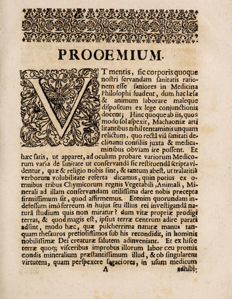 T mentis, fic corporis quoque noftri fervandam fanitatis ratio¬ nem effe faniores in Medicina Philofophi fuadent, dum haclaefa & animum laborare maleque difpofitum ex lege conjuncftionis docent Hinc quoque ab iis, quos modofolalpexit, Machaoniae arti litantibus nihil tentaminis unquam relicfium, quo reda via fanitati de¬ clinanti confiliis juxta & medica¬ minibus obviam ire poflent. Et haec fatis, ut apparet, ad oculum probare variorum Medico¬ rum varia dc fanitate ut confervanda fic reftituenda (criptavi¬ dentur , quae & religio nobis fint, & tantum abeft, uttralatitil verborum volubilitate referta dicamus, quin potius ex o- mnibus tribus Chymicorum regnis Vegetabili,Animali, Mi¬ nerali ad illam confervandam utiliffima dare nobis praecepta firmiffimum fit, quod affirmemus. Etenim quorundam m- defeffum imo ferreum in hujus fcu illius rei inveftiganda na- turd (ludium quis non miratur ? dum vita: propria: prodigi terras, & quoa magis eft, ipfius terra: centrum adire parati adfint, modo haec, quae pulcherrima naturae manus tatl- quam thefauros pretiofiflimos fub his recondidit, in hominis nobilitfimae Dei creaturae falutem adinveniant. Et ex hifce terrae quoq$ vifceribus improbus illorum labor ceu promis condis mineralium praeftantiffimum illud, & pb Angularem virtutem, quam pcrlpexere fugaciores, in M^um medicum A