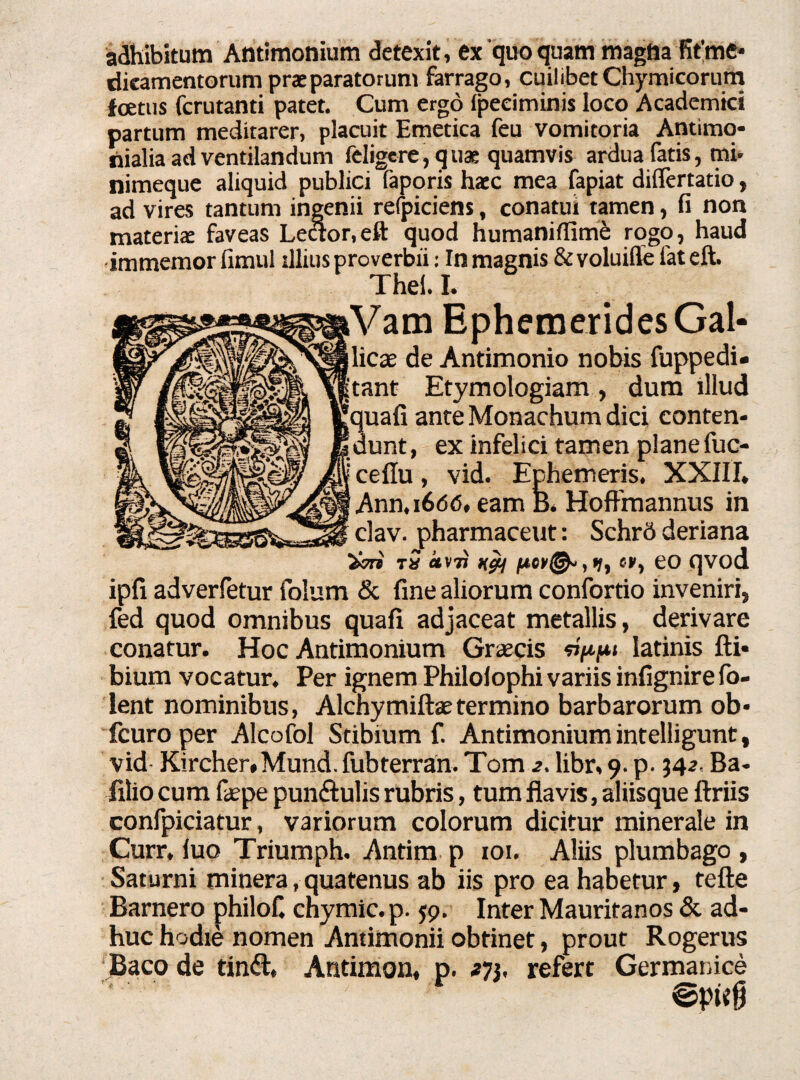 adhibitum Antimonium detexit, ex'quo quam magna fitme* dieamentorum praeparatorum farrago, cuilibet Chymicorum foetus fcrutanti patet. Cum ergo (peeiminis loco Academici partum meditarer, placuit Emetica feu vomitoria Antimo- nialia ad ventilandum feligcre, quae quamvis ardua fatis, mi* nimeque aliquid publici faporis haec mea fapiat diflertatio, ad vires tantum ingenii refpiciens, conatui tamen, fi non materiae faveas Leaor.eft quod humaniflime rogo, haud immemor fimul illius proverbii: In magnis &voluifle fateft. Thel. I. iVam Ephemerides Gal- llicse de Antimonio nobis fuppedi. jtant Etymologiam , dum illud [quafi ante Monachum dici conten- [dunt, ex infelici tamen plane fuc- cellu, vid. Ephemeris. XXIII. Ann,i6dd, eam B. HofFmannus in clav. pharmaceut: SchrS deriana t5 «V7J «», eo qvod ipfi adverfetur folum & fine aliorum confortio inveniri, fed quod omnibus quafi adjaceat metallis, derivare conatur. Hoc Antimonium Graecis latinis fti* bium vocatur. Per ignem Philolophi variis infignirefo- lent nominibus, Alchymiftaetermino barbarorum ob- fcuro per Alcofol Stibium f. Antimonium intelligunt, vid- Kircher.Mund. fubterran. Tom 2. libr, 9. p. 34 2. Ba- filio cum faepe pun&ulis rubris, tum flavis, aliisque ftriis confpiciatur, variorum colorum dicitur minerale in Curr. luo Triumph. Antim p 101. Aliis plumbago , Saturni minera, quatenus ab iis pro ea habetur, tefle Barnero philofi chymic.p. 59. Inter Mauritanos & ad¬ huc hodie nomen Antimonii obtinet, prout Rogerus Baco de tinft, Antimon, p. 273, refert Germanice * '■ ©pwg