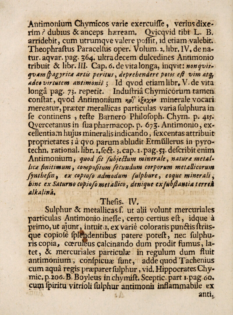 Antimonium Chvmicos varie exercui {Te, verius dixe¬ rim ? dubius & anceps haaream. Qvicavid tibi L. B. arridebit, cum utrumqve valere pofiit, id etiam valebit. Theophraftus Paracelfus oper. Volum. 2, libr. IV, de na¬ tur, aqvar. pag. 564. ultra decem dulcedines Antimonio tribuit & libr. III. Cap. 6. de vita longa, inqvit: nonqvtt- qvamftagyrica artis per itui, deprehendere petes e fi vim atqs adeo vtrtutem antimonii j Id qvod etiam libr, V. de vita longa pag. 73. repetit. Induftria Chymicorum tamen conflat, qvod Antimonium usti' tfrxi’ minerale vocari mereatur, prater metallicas particulas varia fulphura in fe continens , tefte Barnero Philofoph. Chym. p. 41;. Qyercetanus in fuapharmacop. p. 673. Antimonio, ex¬ cellentiam hujus mineralis indicando, fexcentas attribuit proprietates; a qvo parum abludit Etmullerus in pyro- techn. rational. libr. i,fe$. j, cap. 1. pag. 5;. defcribit enim Antimonium, quod fit fukjcBum minerale, natura metal¬ lica finitimum, compofitum fecundum corporum metallicorum fynthefw, ex copiofo admodum fulpbure, eoque minerali, hinc ex Saturno (opiofo metallico, denique exJuhflantia terrtk alkalina, Thefis. IV. Sulphur & metallicas f. ut alii volunt mercuriales particulas Antimonio inefle, certo certius eft, idque a primo, ut ajunt , intuitu, ex varie coloratis punftis ftriis- que copioie (plodentibus patere poteft, nec fulphu- riscopia, coerureus calcinando dum prodit fumus, la¬ tet, & mercuriales particula? in regulum dum fluit antimonium, confpicua? funt, adde quod Tachenius cum aqua regis prasparet fulphur, vid. Hippocrates Chy- mic, p.2o<5. B. Boyleus in chymift. Sceptic. part i.pag <50, cum (piritu vitrioli fulphur antimonii inflammabile ex