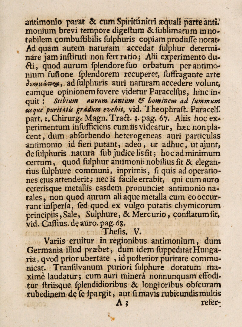 atltimonio parat & cum Spiritu nitri aquali parte anth' monium brevi tempore digeftum &fubiimatum m no¬ tabilem combuftibilis fulphuris copiam prodiifle notat* Ad quam autem naturam accedat fulphur determi¬ nare jam inftituti non fert ratio; Alii experimento du- fti, quod aurum fplendore fuo orbatum per antimo- nium fufione fplendorem recuperet, fuffragante arte ^sx9wan>«t, ad fulphuris auri naturam accedere volunt, eamque opinionem fovere videtur Paracelfus, hinc in¬ quit J Stibium aurum tantum (2 hominem ad fummum usque puritatis gradum evehit, vid. Theophraft. Paracelf. part. i, Chirurg. Magn. Traft. pag, 67, Aliis hoc ex¬ perimentum infufficiens cum iis videatur, hac non pla¬ cent , dum abforbendo heterogeneas auri particulas antimonio id fieri putant, adeo, ut adhuc, ut ajunf, de fulphuris natura fub judice lis fit 5 hoc ad minimum certum, quod fulphur antimonii nobilius fit & elegan¬ tius fulphure communi, inprimis, fi quis ad operatio¬ nes e)us attenderit > necis facile errabit, qui cum auro ceterisque metallis easdem pronunciet antimonio na¬ tales, non quod aurum aliaque metalla cum eo occur¬ rant infperfa, fed quod ex vulgo putatis chymicorum principiis,Sale, Sulphure, & Mercurio , conflatumfit, vid. Cafiius. de auro. pag. <58, Thefis, V. Variis eruitur in regionibus antimonium, dum Germania illud praebet, dum idem fuppeditat Hunga- ria, qvod prior ubertate , id pofterior puritate commu¬ nicat. Tranfilvanum puriori fulphure dotatum ma¬ xime laudatur; cum auri minera nonnunquam effodi¬ tur ftriisque fplendidioribus & longioribus obfcuram rubedinem de fe fpargit, aut fimavis rubicundismukis A ? refer-