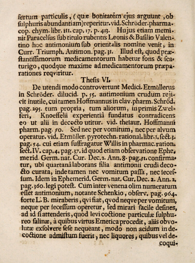 fertum particulis, (quae bonitatem ejus arguunt , ob fuiphuris abundantiam)reperitur.vid. Schroder.pharma- cop. chym. libr. in. cap. 17. p. 413. Hujus etiam memi¬ nit Paracelfus fub titulo rubentis Leonis & Balilio Valen- tino hoc antimonium fub orientalis nomine venit, in Curr. Triumph, Antimon/pag. jt. Illud eft, quod prae- ftantiflimorum medicamentorum habetur fons & fca* turigo, quodque maxime ad medicamentorum praepa¬ rationes reqviritur. Thefis VI. i De utendi modo controvertunt Medici. Etm&llerus in Schroder. dilucid. p. sj. antimonium crudum reji¬ cit inutile, cui tamen Hoffmannus in clav.pharm. Schrod. pag.295. tum propria, tum aliorum, in primis Zwel- feri, Knoeffelii experientia fundatus contradicens eo ut alii in decocto utitur, vid. thelaur. Hoffmanni pharm. pag. fo. Sed nec per vomitum, nec per alvum operatur. vid..Etmuller. pyrotechn. rational, libr. 1, fe&.j. pag. f4. cui etiam fuftragatur Willisinpharmac.ration. fetft.IV. cap. 4. pag. 37. id quod etiam obfervatione Ephe. me rid. Germ. nat. Cur. Dec. 2. Ann, 8- pag.31. confirma» tur, ubi quartana laborans filia antimonii crudi deco- £to curata, inde tamen nec vomitum palla, neclecef- ium. Idem inEphemerid.Germ.nat. Cur, Dec. 2. Ann. 2, pag. ?<5o. legi poteft. Cum inter venena olim numeratum ellet antimonium, notanteSchenkio, obferv, pag.964. forte L'. B. miraberis, qvi fiat, qvod neqve per vomitum, neque per ieceffum operetur, fedmirari facile delines, ad id fi attenderis, quod levi cotftione particulae fulphu» reo falinae, a quibus virtus Emetica procedit, aliis obvo« lutae exfolvere fefe nequeant, modo non acidum inde- eo&ione admiftum fuerit, nec liquores, quibus vel de¬ coqui*