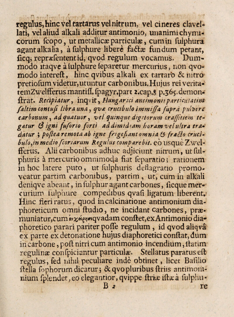 regulus, hinc vel tartarus vel nitrum, vel cineres clavel* lati, vel aliud alkali additur antimonio, unanimi chymi- corum fcopo, ut metallicas particulas, cum in fulphura agantalkalia, a fulphure libere fadtas fundum petant, ficqj repraefententid, qvod regulum vocamus. Dum¬ modo itaqve a lulphure leparetur mercurius, non qvo- modo intereft, hinc qvibus alkali ex tartarb & nitro pretiofum videtur,utuntur carbonibus.Hujtis reiverita- temZweliferus mantiff. fpagyr,part z.cap.g p.565. demon- ftrat. Recipiatur, inqvit, Hungariciam/monuparticulatini faltim contufi libra una, cjva cructbulo immiffa fuprd pulbers tarbonum, adcjuatuor, vel qumque digitorum traffittem te¬ gatur 8 igni fuforto forti addimtdiam boramvelultra tra¬ datur ; poflearemota ab igne frigebant omnia & fraBo cruct¬ bulo,in medio portarum Regulus compare bit. eo usque Zwel- fferus, Alii carbonibus adhuc adjiciunt nitrum, utful- phuris a mercurio omnimoda fiat feparatio; rationem in hoc latere puto, ut fulphuris deftagrario promo¬ veatur parti m carbonibus, partim , ut, cum in alkali deniqve abeant, in (ulphur agant carbones, ficque mer¬ curium fulpnure compedibus qvafi ligatum liberent. Hinc fieri ratus, quod incalcinatione antimonium dia¬ phoreticum omni ftudio, ne incidant carbones, prae¬ muniatur,cum wa;«fij*»qvadam conftet,ex Antimonio dia¬ phoretico parari pariter pofle regulum , id qvodaliqva ex parte ex detonatione hujus diaphoretici confiat, dum in carbone, poft nitri cum antimonio incendium, fiatim regulinas confpiciantur particulae. Stellatus paratus eft regulus, fed nihil peculiare inde obtinet, licet Bafilio ftella fophorum dicatur; & qvo pluribus ftriis antimoni- nium fplender, eo elegantior, qvippe ftrke illa:a fiulphu- B 2 re