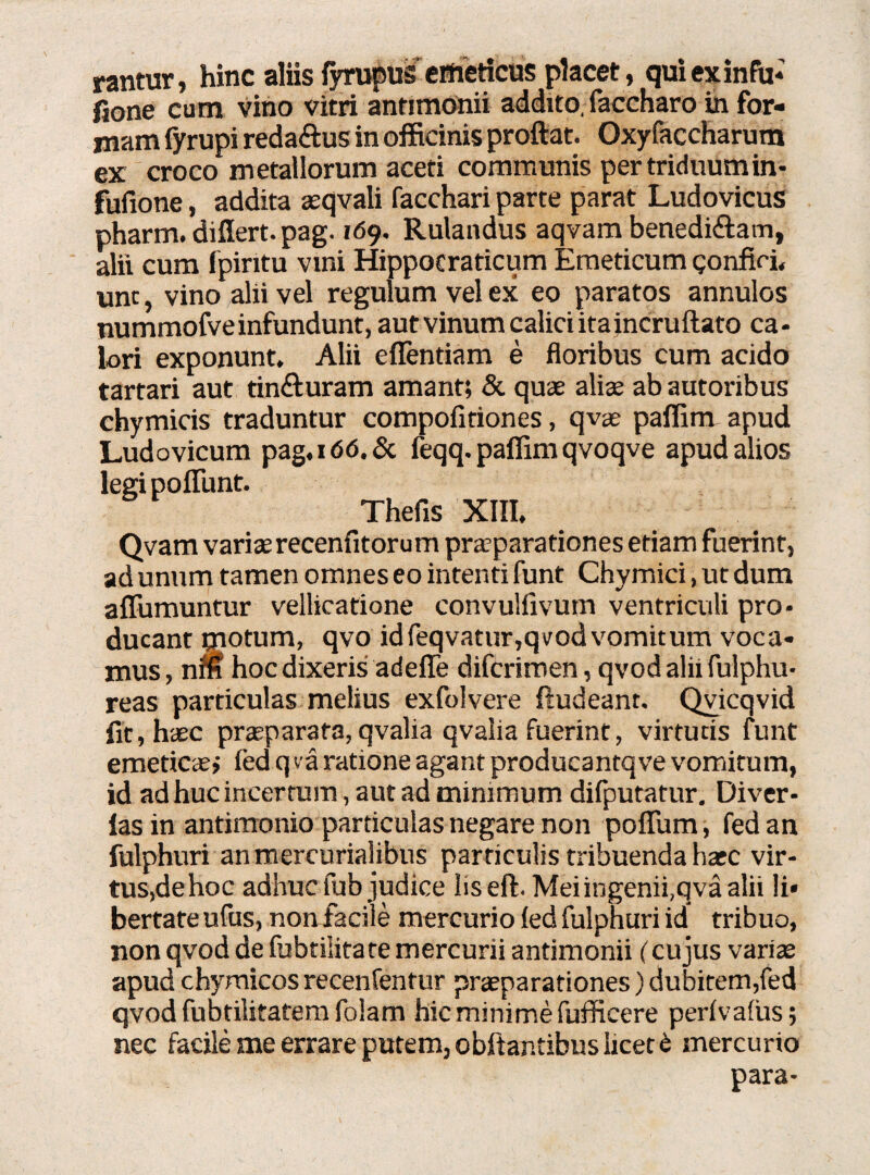 rantur, hinc aliis fyrupus emeticus placet, quiexinfu- fione cum vino vitri antimonii addito, faccharo in for¬ mam fyrupi reda&us in officinis proftat. Oxyfaccharum ex croco metallorum aceti communis pertriduumin- fufione, addita aeqvali facchari parte parat Ludovicus pharm. differt, pag. 169. Rulandus aqvam benedi&am, alii cum fpiritu vini Hippotraticum Emeticum gonfiri, unc, vino alii vel regulum vel ex eo paratos annulos nummofveinfundunt, aut vinum calici itaincruftato ca- lori exponunt. Alii eflentiam e floribus cum acido tartari aut tin&uram amant; & quae aliae ab autoribus chymicis traduntur compofitiones, qvae paffim apud Ludovicum pag.i66.& feqq. paffim qvoqve apud alios legi poffunt. Thefis XIII, Qvam variae recenfitorum praeparationes etiam fuerint, ad unum tamen omnes eo intenti funt Chymici, ut dum aflumuntur vellicatione convullivum ventriculi pro¬ ducant motum, qvo idfeqvatur,qvodvomitum voca¬ mus , nm hoc dixeris adefle difcrimen, qvod alii fulphu- reas particulas melius exfoivere fludeant. Qvicqvid lit, haec praeparata, qvalia qvalia fuerint, virtutis funt emeticae» led q va ratione agant producantqve vomitum, id ad huc incertum, aut ad minimum difputatur. Diver- las in antimonio particulas negare non poffum, fed an fulphuri anmercurialibus particulis tribuenda haec vir¬ tus,de hoc adhuc fub judice liseft. Mei ingenii,qva alii li» bertateufus, non facile mercurio led fulphuri id tribuo, non qvod de fubtilitate mercurii antimonii (cujus variae apud chymicos recenfentur praeparationes) dubitem,fed qvod fubtilitatem folam hic minime fufficere perlvalus; nec facile me errare putem, obftantibus licet £ mercurio para-