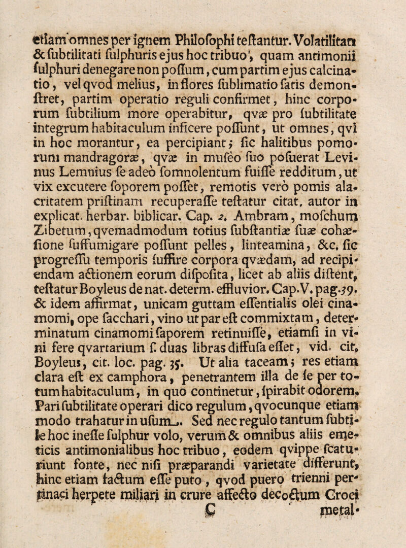 etiam omnes per ignem Philofophi teftantur. Volatilitan &fubtilitati fulphuris ejus hoc tribuo', quam antimonii fulphuri denegare non poflum, cumpartim ejus calcina- tio, vel qvoa melius, in flores fublimatio facis demon- ftret, partim operatio reguli confirmet, hinc corpo¬ rum fubtilium more operabitur, qvae pro lubtilitate integrum habitaculum inficere poiTunt, ut omnes, qvi in hoc morantur, ea percipiant i fic halitibus pomo¬ rum mandragorae, qvx in mufeo fuo pofuerat Levi- nus Lemnius feadeb fomnolentum fuiffe redditum,ut vix excutere foporem poffet, remotis vero pomis ala¬ critatem priftinam recuperaffe teftatur citat, autor in explicat, herbar. biblicar, Cap. 2, Ambram, mofchurni Zioetum, qvemadmodum totius fubftantiae fuae cohae- fione fuffumigare poiTunt pelles, linteamina, &c, fic progreilii temporis iuffire corpora qvsdam, ad recipi¬ endam aftionem eorum dilpofita, licet ab aliis diftent, teftatur Boyleus de nat. determ. effluvior. Cap.V. pag.^9. & idem affirmat, unicam guttam eilentialis olei cina* momi, ope facchari, vino ut par eft commixtam, deter¬ minatum cinamomifaporem retinuiile, etiamfi in vi¬ ni fere qvartarium f. duas libras diffufa eilet, vid. cif, Boyleus, cit. loc. pag. 3$. Ut alia taceam; res etiam clara eft ex camphora, penetrantem illa de ie per to¬ tum habitaculum, in quo continetur, ipirabit odorem, Parifubtilitateoperari dico regulum,qvocunque etiam modo trahatur in ufum_.. Sed nec regulo tantum fubti- tehoc ineflefulphur volo, verum & omnibus aliis eme* ticis antimonialibus hoc tribuo, eodem qvippe fcatu* riunt fonte, nec nifi praeparandi varietate differunt» hinc etiam faftum effeputo , qvod puero trienni per¬ tinaci herpete miliari in crure affe&o decoftum Croci