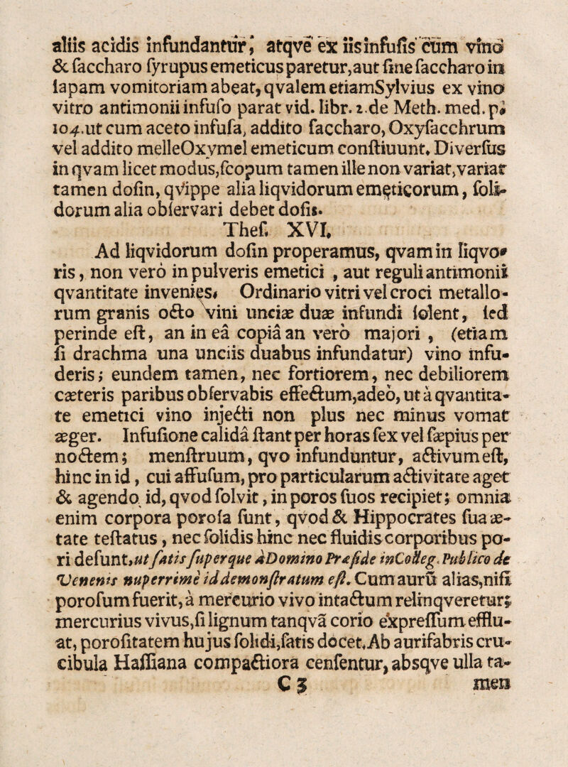 aliis acidis infundantur \ atqve ex iisinfufis cum vinci & faccharo fyrupus emeticus paretur, aut fine faccharo in iapam vomitoriam abeat,qvalem etiamSylvius ex vino vitro antimonii infufo parat vid. libr. z.de Meth. med.pi 104.ut cum aceto infufa, addito faccharo, Oxyfacchrum vel addito melleOxymel emeticum conftiuunt, Diverfus in qvam licet modus,fcopum tamen ille non variat,variar tamen dofin, qVippe alia liqvidorum emeticorum, fbli- dorumalia obiervari debet dofis. Thef. XVI, Ad iiqvidorum dofin properamus, qvam in Iiqvo* ris, non vero in pulveris emetici , aut reguli antimonii qvantitate invenies* Ordinario vitri vel croci metallo¬ rum granis odo vini unciae duae infundi lolent, led perinde eft, an in ea copia an vero majori, (etiam fi drachma una unciis duabus infundatur) vino infu¬ deris; eundem tamen, nec fortiorem, nec debiliorem caeteris paribus obfervabis effedum,adeo, ut a qvantica- te emetici vino injedi non plus nec minus vomat aeger. Infufione calida fiant per horas fex vel fepius per nodem; menftruum, qvo infunduntur, adivumeft, hinc in id, cui affufum, pro particularum adivitate aget & agendo id, qvod folvit, inporos fuos recipiet; omnia enim corpora porola fimt, qvod& Hippocrates fua ae¬ tate teftatus, nec folidis hinc nec fluidis corporibus pa¬ ri defunt,«/fatisfuperque dDomino Prafde mCoiteg, Publice de Venenis nuperrime iddemonfratum e/?. Cum auru alias,nifi porofum fuerit, a mercurio vivo intadum rdrnqveretur; mercurius vivus,fi lignum tanqva corio ekpreflum efflu- cibula Haffiana compadiora cenfentur, absqve ulla ta- C; men