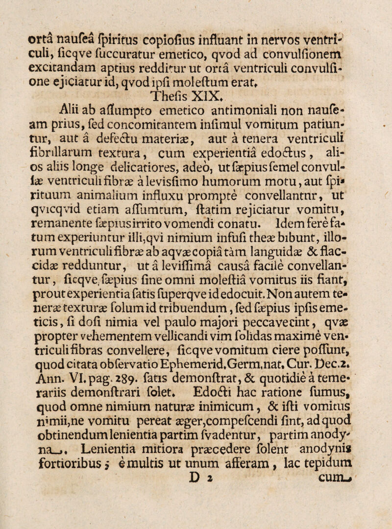 culi, iicqve fuccuratur emetico, qvod ad convulfionem excitandam aptius reddkur ut orta ventriculi convulfi- one ejiciatur id, qvod lpfi moleftum erat, Thefis XIX. Alii ab aflumpro emetico antimoniali non naute¬ am prius, fed concomitantem infimul vomitum patiun¬ tur, aut a defecfu materfe, aut a tenera ventriculi fibrillarum textura, cum experientia edoctus , ali¬ os aliis longe delicatiores, adeo, ut fepius femel convul- iae ventriculi fibrae alevisfimo humorum motu,aut fpi* rituum animalium influxu prompte convellantur, ut qvicqvid etiam aftumtum, ftatim rejiciatur vomitu, remanente fepius irrito vomendi conatu, ldemferefa- tum experiuntur illi,qvi nimium infufi thete bibunt, illo¬ rum ventriculi fibra; ab aqvaecopia tam languida; & flac¬ cidae redduntur, utaleviflima causa facile convellan¬ tur , ficqve, fepius fine omni moleftia vomitus iis fiant, prout experientia fatis fuperqve id edocuit. Non autem te¬ nera; textura; folumid tribuendum, fed fepius ipfis eme¬ ticis, fi dofi nimia vel paulo majori peccaverint, qvae propter vehementem vellicandi vim folidas maxime ven¬ triculi fibras convellere, ficqve vomitum ciere poflunt, quod citata obfervatio Ephemerid.Germ.nat, Cur. Dec.2. Ann. Vl.pag.289. fatis demonftrat,& quotidie a teme¬ rariis demonftrari folet. Edobti hac ratione fumus, quod omne nimium naturae inimicum, & ifli vomitus mmii,ne vomitu pereat aeger,compefcendi fint, ad quod obtinendum lenientia partim fvadentur, partim anody- na_>. Lenientia mitiora praecedere folent anodynis fortioribus i e multis ut unum afferam, lac tepidum D i cum_*